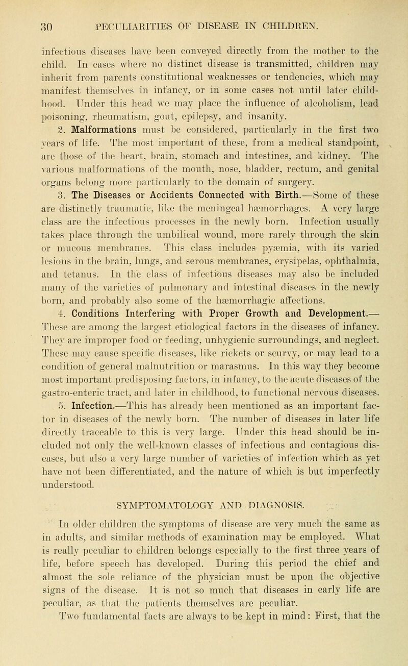infectious diseases Iiave been conveyed directly from the mother to the child. In cases where no distinct disease is transmitted, children may inherit from parents constitutional weaknesses or tendencies, which may manifest themselves in infancy, or in some cases not until later child- hood. Under this head we may place the influence of alcoholism, lead poisoning, rheumatism, gout, epilepsy, and insanity. 2. Malformations must be considered, particularly in the first two years of life. The most important of these, from a medical standpoint, are those of the heart, brain, stomach and intestines, and kidney. The various malformations of the mouth, nose, bladder, rectum, and genital organs l^elong more j^articularly to the domain of surgery. 3. The Diseases or Accidents Connected with Birth.—Some of these are distinctly traumatic, like the meningeal hsemorrhages. A very large class are the infectious processes in the newly born. Infection usually takes place through the umbilical wound, more rarely througli the skin or mucous membranes. This class includes- pvfemia, with its varied lesions in the brain, lungs, and serous membranes, erysipelas, ophthalmia, and tetanus. In the class of infectious diseases may also be included many of the varieties of pulmonary and intestinal diseases in the newly born, and probably also some of the hsemorrhagic affections. ■i. Conditions Interfering with Proper Growth and Development.— These are among the largest etiological factors in the diseases of infancy. They are improper food or feeding, unhygienic surroundings, and neglect. Tliese may cause specific diseases, like rickets or scurvy, or may lead to a condition of general malnutrition or marasmus. In this way they become most important predisposing factors, in infancy, to the acute diseases of the gastro-enteric tract, and later in childhood, to functional nervous diseases. 5. Infection.—This has already been mentioned as an important fac- tor in diseases of the newly born. The number of diseases in later life directl}' traceable to this is very large. Under this head should be in- cluded not only the well-known classes of infectious and contagious dis- eases, but also a very large number of varieties of infection which as yet have not been differentiated, and the nature of which is but imperfectly understood. SYMPTOMATOLOGY AND DIAGNOSIS. In older children the symptoms of disease are very much the same as in adults, and similar methods of examination may be employed. What is really peculiar to children belongs especially to the first three years of life, before speech has developed. During this period the chief and almost the sole reliance of the physician must be upon the objective signs of the disease. It is not so much that diseases in early life are peculiar, as that the patients themselves are peculiar. Tavo fundamental facts are always to be kept in mind: First, that the