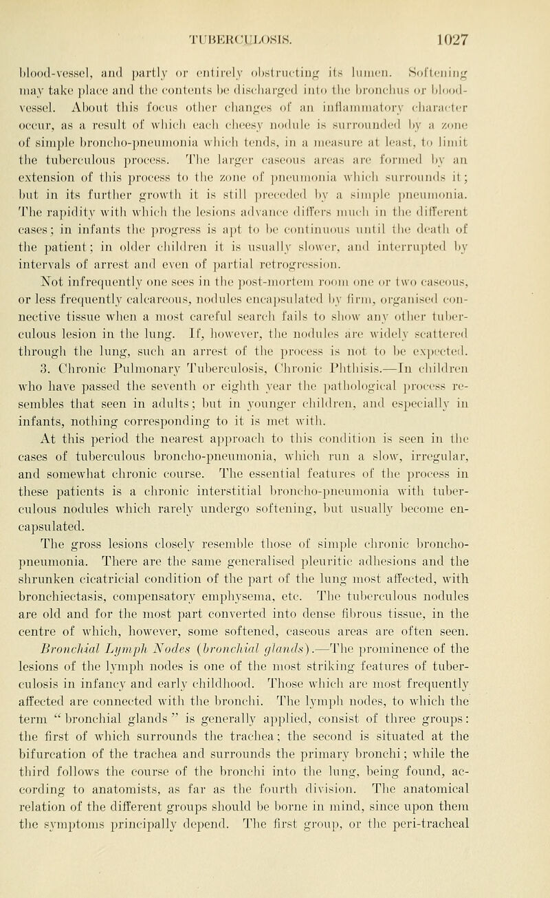 blood-vessel, iuul partly or entirely ()bslructiu<^ i(s juineii. Sortciiinj^ may take })laee and the contents he discharged into the hi'onchus or hlnod- vessel. Ahout this focus other cliang(;s of an infianunatory character occur, as a result of which each cheesy nodule is surrounded hy a zone of simple broncho-jmeumonia which tends, in a measure at least, to limit the tuberculous process. The lHr<i;('r caseous areas are formed by an extension of this process to the zone of pneumonia which surrounds it; but in its further growth it is still pi-eceded by a simple pneumonia. The rapidity with which the lesions advance differs much in the different cases; in infants the progi-ess is apt to be continuous until the dcjith of the patient; in older children it is usually slowei', and interrupted by intervals of arrest and even of partial retrogression. Not infrequently one sees in the post-mortem room one or two caseous, or less frequently calcareous, nodules encapsulated by firm, organised con- nective tissue when a most careful search fails to show any other tuber- culous lesion in the lung. If, however, the nodules are widely scattered through the lung, such an arrest of the process is not to be cx])ecte(l. 3. Chronic Pulmonary Tuberculosis, Chronic Phthisis.—In children who have passed the seventh or eighth year the pathological i)roc('ss re- sembles that seen in adults; but in younger children, and especially in infants, nothing corresponding to it is met with. At this period the nearest approach to this condition is seen in the cases of tuberculous broncho-pneumonia, which run a slow, irregular, and somewhat chronic course. The essential features of the process in these patients is a chronic interstitial broncho-pneumonia with tuber- culous nodules which rarely undergo softening, but usually become en- capsulated. The gross lesions closely resemble those of simple chronic broncho- pneumonia. There are the same generalised pleuritic adhesions and the shrunken cicatricial condition of the part of the lung most affected, with bronchiectasis, compensatory emphysema, etc. The tuberculous nodules are old and for the most part converted into dense fibrous tissue, in the centre of which, however, some softened, caseous areas are often seen. Bronchial Lymph Nodes (bronchial glands).—The prominence of the lesions of the lymph nodes is one of the most striking features of tuber- culosis in infancy and early childhood. Those which are most frequently affected are connected with the bronchi. The lymph nodes, to which the term  bronchial glands  is generally applied, consist of three groups: the first of which surrounds the trachea; the second is situated at the bifurcation of the trachea and surrounds the primary bronchi; while the third follows the course of the bronchi into the lung, being found, ac- cording to anatomists, as far as the fourth division. The anatomical relation of the different groups should be borne in mind, since upon them the symptoms principally depend. The first group, or the peri-tracheal