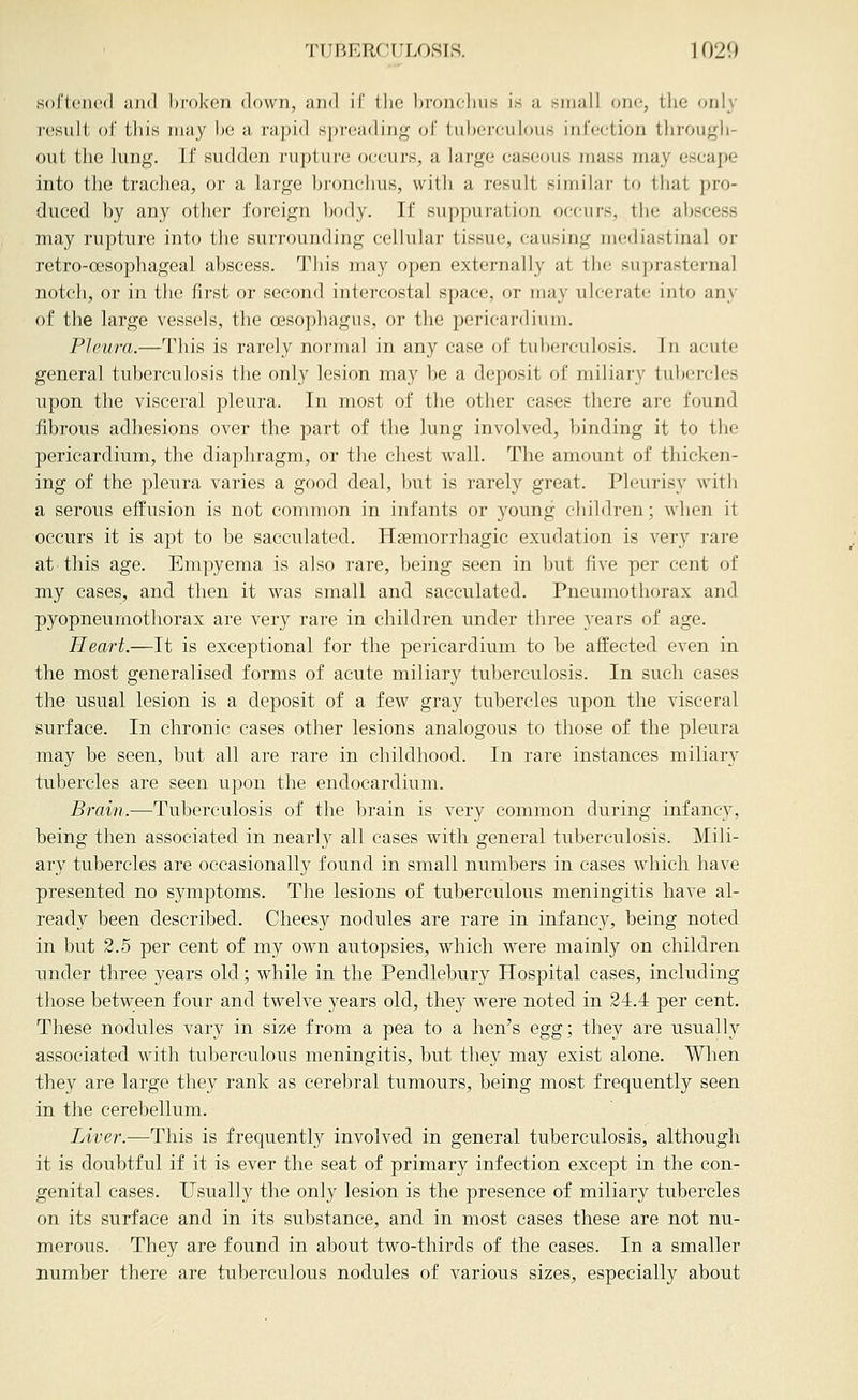 sofleiK'd and hfoken down, and If the bronclius is a small one, tlie only result of this may be a rapid spreading of tuberculous infection through- out the lung. If sudden rupture occurs, a large caseous mass may escape into the trachea, or a large hronclnis, with a result similar to that pro- duced by any other foreign body. If suppuration occurs, the abscess may rupture into the surrounding cellular tissue, causing mediastinal or retro-oesophageal abscess. This may open externally at tlie suprasternal notch, or in the first or second intercostal space, or may ulcerate into any of the large vessels, the oesophagus, or the pericardium. Pleura.—This is rarely normal in any case of tul)erculosis. In acute general tuberculosis the only lesion may be a deposit of miliary tubercles upon the visceral pleura. In most of the other cases there are found fibrous adhesions over the part of the lung involved, binding it to the pericardium, the diaphragm, or the chest wall. The amount of thicken- ing of the pleura varies a good deal, but is rarely great. Pleiirisy with a serous effusion is not common in infants or young children; when it occurs it is apt to be sacculated. Hsemorrhagic exudation is very rare at this age. Empyema is also rare, being seen in but five per cent of my cases, and then it was small and sacculated. Pneumothorax and pyopneumothorax are very rare in children under three years of age. Heart.—It is exceptional for the pericardium to be affected even in the most generalised forms of acute miliary tuberculosis. In such cases the usual lesion is a deposit of a few gray tubercles iipon the visceral surface. In chronic cases other lesions analogous to those of the pleura may be seen, but all are rare in childhood. In rare instances miliary tubercles are seen upon the endocardium. Brain.—Tuberculosis of the brain is very common during infancy, being then associated in nearlj'' all cases with general tuberculosis. Mili- ary tubercles are occasionally found in small numbers in cases which have presented no symptoms. The lesions of tuberculous meningitis have al- ready been described. Cheesy nodules are rare in infancy, being noted in but 2.5 per cent of my own autopsies, which were mainly on children under three years old; while in the Pendlebury Hospital cases, including those between four and twelve years old, they were noted in 24.4 per cent. These nodules vary in size from a pea to a hen's egg; they are usually associated with tuberculous meningitis, but they may exist alone. Wlien they are large they rank as cerebral tumours, being most frequently seen in the cerebellum. Liver.—This is frequently involved in general tuberculosis, although it is doubtful if it is ever the seat of primary infection except in the con- genital cases. Usually the only lesion is the presence of miliary tubercles on its surface and in its substance, and in most cases these are not nu- merous. They are found in about two-thirds of the cases. In a smaller number there are tuberculous nodules of various sizes, especially about