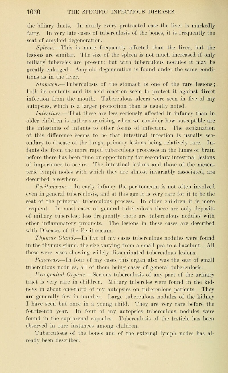 the biliary ducts. In nearly every protracted case the liver is markedly fatty. In very late cases of tuberculosis of the bones, it is frequently the seat of amyloid degeneration. Spleen.—This is more frequently affected than the liver, but the lesions are similar. The size of the spleen is not much increased if only miliary tubercles are present; but with tuberculous nodules it may be greatly enlarged. xA.myloid degeneration is found nnder the same condi- tions as in the liver. Stomach.—Tuberculosis of the stomach is one of the rare lesions; both its contents and its acid reaction seem to protect it against direct infection from the mouth. Tuberculous ulcers were seen in five of my autopsies, which is a larger projDortion than is usually noted. Intestines.—That these are less seriously affected in infancy than in older children is rather surprising when we consider how susceptible are the intestines of infants to other forms of infection. The explanation of this difference seems to be that intestinal infection is usually sec- ondary to disease of the lungs, primary lesions being relatively rare. In- fants die from the more rapid tuberculous processes in the lungs or brain before there has been time or opportunity for secondary intestinal lesions of importance to occur. Tlie intestinal lesions and those of the mesen- teric lymph nodes with which they are almost invariably associated, are described elsewhere. Peritoncpum.—In early infancy the peritonaeum is not often involved even in general tuberculosis, and at this age it is very rare for it to be the seat of the principal tuberculous process. In older children it is more frequent. In most cases of general tuberculosis there are only deposits of miliary tubercles; less frequently there are tuberculous nodules with other inflammatory products. The lesions in these cases are described with Diseases of the Peritonseum. Thymus Gland.—In five of my cases tuberculous nodules were found in the thymus gland, the size varying from a small pea to a liazelnut. All these were cases showing widely disseminated tuberculous lesions. Pancreas.—In four of my cases this organ also was the seat of small tuberculous nodules, all of them being cases of general tuberculosis. Uro-genital Organs.—Serious tuberculosis of any part of the urinary tract is very rare in children. Miliary tubercles were found in the kid- neys in about one-third of my autopsies on tiil^erculous patients. They are generally few in number. Large tuberculous nodules of the kidney I have seen but once in a young child. They are very rare before the fourteenth year. In four of my autopsies tuberculous nodules were found in the suprarenal capsules. Tuberculosis of the testicle has been observed in rare instances among children. Tuberculosis of the bones and of the external lymph nodes has al- ready been described.