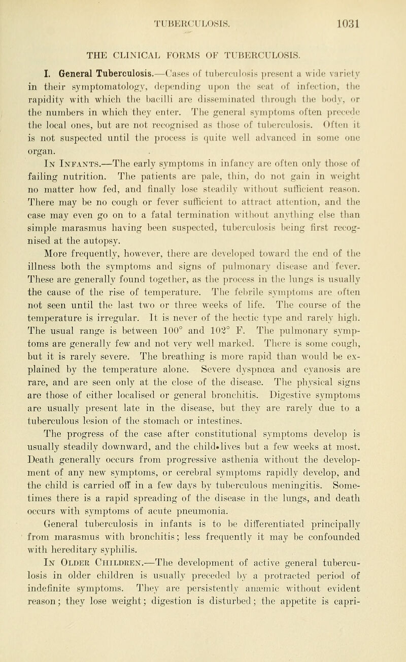 THE CLINICAL FORMS OF TUBERCULOSIS. I. General Tuberculosis.—Cases of tuhetx-iilosis present a wide variety in their symptomatolog_y, depending ii|)()ii the seat of infection, the rapidity with wliicli tiie bacilli are disseniinated through the body, or the numbers in which they enter. The general symptoms often precede the local ones, but are not recognised as those of tuberculosis. Often it is not suspected until the process is quite well advanced in some one organ. In Infants,—The early symptoms in infancy are often only those of failing nutrition. The patients are pale, thin, do not gain in w'eight no matter how fed, and finally lose steadily without sufficient reason. There may be no cough or fever sufficient to attract attention, and the case may even go on to a fatal termination without anything else than simple marasmus having been suspected, tuberculosis being first recog- nised at the autopsy. More frequently, however, there are de^•eloped toward the end of the illness both the symjDtoms and signs of pulmonary disease and fever. These are generally found together, as the process in the lungs is usually the cause of the rise of temperature. The febrile symptoms are often not seen until the last two or three weeks of life. The course of the temperature is irregular. It is never of the hectic type and rarely high. The usual range is between 100° and 103° F. The pulmonary symp- toms are generally few and not very well marked. There is some cough, but it is rarely severe. The breathing is more rapid than would be ex- plained by the temperature alone. Severe dyspnoea and cyanosis are rare, and are seen only at the close of the disease. The physical signs are those of either localised or general bronchitis. Digestive SA^nptoms are usually present late in the disease, but they are rarely due to a tuberculous lesion of the stomach or intestines. The progress of the case after constitutional symptoms develop is usually steadily downward, and the child* lives but a few weeks at most. Death generally occurs from progressive asthenia without the develop- ment of any new symptoms, or cerebral symptoms rapidly develop, and the child is carried off in a few days by tuberculous meningitis. Some- times there is a rapid spreading of the disease in the lungs, and death occurs with symptoms of acute pneumonia. General tuberculosis in infants is to be differentiated principally from marasmus with bronchitis; less frequently it may be confounded with hereditary syphilis. In Older Children.—The development of active general tubercu- losis in older children is usiuilly preceded by a protracted period of indefinite symptoms. They are persistently ansemic without evident reason; they lose weight; digestion is disturbed; the appetite is capri-