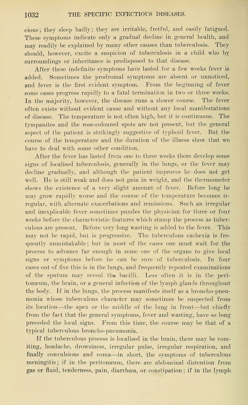 cious; they sleep badly; they are irritable, fretful, and easily fatigued. These symptoms indicate only a gradual decline in general health, and may readily be explained by many other causes than tuberculosis. They should, however, excite a suspicion of tuberculosis in a child who by surroundings or inheritance is predisposed to tbat disease. After these indefinite symptoms hate lasted for a few weeks fever is added. Sometimes the prodromal symptoms are absent or unnoticed, and fever is the first evident symptom. From the beginning of fever some cases progress rapidly to a fatal termination in two or three weeks. In the majority, however, the disease runs a slower course. The fever often exists without evident cause and without any local manifestations of disease. The temperature is not often high, but it is continuous. The tympanites and the rose-coloured spots are not present, but the general aspect of the patient is strikingly suggestive of typhoid fever. But the course of the temperature and the duration of the illness show that we have to deal with some other condition. After the fever has lasted from one to three weeks there develop some signs of localised tuberculosis, generally in the lungs, or the fever may decline gradually, and although the j)atient improves he does not get well. He is still weak and does not gain in weight, and the thermometer shows the existence of a very slight amount of fever. Before long he may grow rapidly worse and the course of the temperature becomes ir- regular, with alternate exacerbations and remissions. Such an irregular and inexplicable fever sometimes puzzles the physician for three or four weeks before the characteristic features which stamp the process as tuber- culous are present. Before very long wasting is added to the fever. This may not be rapid, Imt is progressive. The tuberculous cachexia is fre- quently unmistakable; but in most of the cases one must wait for the process to advance far enough in some one of the organs to give local signs or symptoms before he can be sure of tuberculosis. In four cases out of five this is in the lungs, and frequently repeated examinations of the sputum may reveal the bacilli. Less often it is in the peri- toneum, the brain, or a general infection of the lymph glands throughout the body. If in the Kings, the process manifests itself as a broncho-pneu- monia whose tuberculous character may sometimes be suspected from its location—the apex or the middle of the lung in front—but chiefly from the fact that the general symptoms, fever and wasting, have so long preceded the local signs. From this time, the course may be that of a typical tuberculous broncho-pneumonia. If the tuberculous process is localised in the brain, there may be vom- iting, headache, drowsiness, irregular pulse, irregular respiration, and finally convulsions and coma—in short, the symptoms of tuberculous meningitis; if in the peritonseum, there are abdominal distention from gas or fluid, tenderness, pain, diarrhoea, or constipation; if in the lymph