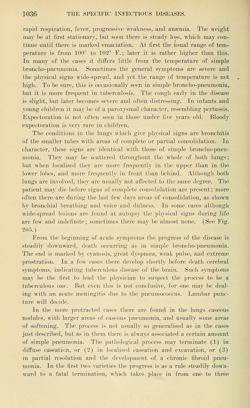 rapid respiration, fever, progressive weakness, and anaemia. The weight may be at first stationary, hut soon tliere is steady loss, which may con- tinue until there is marked emaciation. At first the usual range of tem- perature is from 100° to 102° F.; later it is rather higher than this. In many of the cases it differs little from the temperature of simple broncho-pneumonia. Sometimes the general symptoms are severe and the physical signs wide-spread, and yet the range of temperatvire is not high. To be sure, this is occasionally seen in simple broncho-pneumonia, but it is more- frequent in tuberculosis. The cough early in the disease is slight, but later becomes severe and often distressing. In infants and young children it may be of a paroxysmal character, resembling pertussis. Expectoration is not often seen in those under five years old. Bloody expectoration is very rare in children. The conditions in the lungs which give physical signs are bronchitis of the smaller tubes with areas of complete or partial consolidation. In character, these signs are identical with those of simple broncho-pneu- monia. They may be scattered throughout the whole of both lungs; but when localised they are more frequently in the upper than in the lower lobes, and more frequently in front than behind. Although both lungs are involved, they are usually not affected to the same degree. The patient may die before signs of complete consolidation are present; more often there are during the last few days areas of consolidation, as shown by bronchial breathing and voice and dulness. In some cases although wide-spread lesions are found at autopsy the physical signs during life are few and indefinite; sometimes there may be almost none. (See Fig. 205.) From the beginning of acute symptoms the progress of the disease is steadily downward, death occurring as in simple broncho-pneumonia. The end is marked by cyanosis, great dyspnoea, weak pulse, and extreme prostration. In a few cases there develop shortly before death cerebral symptoms, indicating tuberculous disease of the brain. Such symptoms may be the first to lead the physician to suspect the process to be a tuberculous one. But even this is not conclusive, for one may be deal- ing with an acute meningitis due to the pneumococcus. Luml)ar punc- ture will decide. In the more protracted cases there are found in the lungs caseous nodules, with larger areas of caseous pneumonia, and usually some areas of softening. The process is not usually so generalised as in the cases just described, but as in them there is always associated a certain amount of simple pneumonia. The pathological process may terminate (1) in diffuse caseation, or (2) in localised caseation and excavation, or (3) ■in partial resolution and the development of a chronic fibroid pneu- monia. In the first two varieties the progress is as a rule steadily down- ward to a fatal termination, which takes place in from one to three