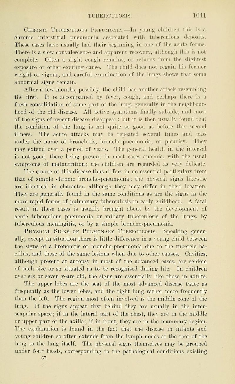 Chronic Tuj5I<:r(;uj>ous Pneumonia.—Jn young ciiildi-cn lliis is a chronic interstitial pneumonia associated with tuberculous deposits. These cases have usually had their beginning in one of the acute forms. There is a slow convalescence and apparent recovery, although tliis is not complete. Often a slight cough remains, or returns from the slightest exposure or other exciting cause. The child does not regain his former weight or vigour, and careful examination of the lungs shows that some abnormal signs remain. After a few months, possibly, the child has another attack resembling the first. It is accompanied by fever, cough, and perhaps there is a fresh consolidation of some part of the lung, generally in the neighbour- hood of the old disease. All active symptoms finally subside, and most of the signs of recent disease disappear; but it is then usually found that the condition of the lung is not quite so good, as before this second illness. The acute attacks may be repeated several times and pass under the name of bronchitis, broncho-pneumonia, or pleurisy. They may extend over a period of years. The general health in the interval is not good, there being present in most cases anaemia, with the usual symptoms of malnutrition; the children are regarded as very delicate. The course of this disease thus differs in no essential particulars from that of simple chronic broncho-pneumonia; the physical signs likewise are identical in character, although they may differ in their location. They are generally found in the same conditions as are the signs in the more rapid forms of pulmonary tuberculosis in early childhood. A fatal result in these cases is usually brought about by the development of acute tuberculous pneumonia or miliar}^ tuberculosis of the lungs, by tuberculous meningitis, or by a simple broncho-pneumonia. Physical Signs of Pulmonary Tubeeculosis.—Speaking gener- ally, except in situation there is little difference in a young child between the signs of a bronchitis or broncho-pneumonia due to the tubercle ba- cillus, and those of the same lesions when due to other causes. Cavities, although present at autopsy in most of the advanced cases, are seldom of such size or so situated as to be recognised during life. In children over six or seven years old, the signs are essentially like those in adults. The upper lobes are the seat of the most advanced disease twice as frequently as the lower lobes, and the right lung rather more frequently than the left. The region most often involved is the middle zone of the lung. If the signs appear first behind they are usually in the inter- scapular space; if in the lateral part of the chest, they are in the middle or upper part of the axilla; if in front, they are in the mammary region. The explanation is found in the fact that the disease in infants and young children so often extends from the lymph nodes at the root of the lung to the lung itself. The physical signs themselves may be grouped under four heads, corresponding to the pathological conditions existing 07