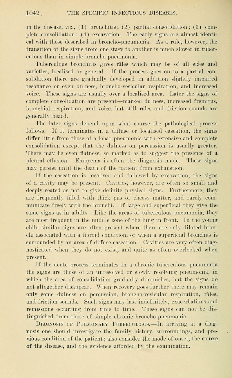 in the disease^ viz., (1) bronchitis; (2) partial consolidation; (3) com- plete consolidation; (4) excavation. The early signs are almost identi- cal with those described in broncho-pneumonia. As a rule, however, the transition of the signs from one stage to another is much slower in tuber- culous than in simple broncho-pneumonia. Tuberculous bronchitis gives rales which may be of all sizes and varieties, localised or general. If the process goes on to a partial con- solidation there are gradually developed in addition sliglitly impaired resonance or even dulness, broncho-vesicular respiration, and increased voice. These signs are usually over a localised area. Later the signs of complete consolidation are present—marked dulness, increased fremitus, bronchial respiration, and voice, but still rales and friction sounds are generally heard. The later signs depend upon what course the pathological process follows. If it terminates in a diffuse or localised caseation, the signs differ little from those of a lobar pneumonia with extensive and complete consolidation except that the dulness on percussion is usually greater. There may be even flatness, so marked as to suggest the presence of a pleural effusion. Empyema is often the diagnosis made. These signs may persist until the death of the patient from exhaustion. If the caseation is localised and followed by excavation, the signs of a cavity may be present. Cavities, however, are often so small and deeply seated as not to give definite physical signs. Furthermore, they are frequently filled with thick pus or cheesy matter, and rarely com- municate freely with the bronchi. If large and superficial they give the same signs as in adults. Like the areas of tuberculous pneumonia, they are most frequent in the middle zone of the lung in front. In the young child similar signs are often present where there are only dilated bron- chi associated with a fibroid condition, or when a superficial bronchus is surrounded by an area of diffuse caseation. Cavities are very often diag- nosticated when they do not exist, and quite as often overlooked when present. If the acute process terminates in a chronic tuberculous pneumonia the signs are those of an unresolved or slowly resolving pneumonia, in which the area of consolidation gradually diminishes, but the signs do not altogether disappear. When recovery goes further there may remain only some dulness on percussion, broncho-vesicular respiration, rales, and friction sounds. Such signs may last indefinitely, exacerbations and remissions occurring from time to time. These signs can not be dis- tinguished from those of simple chronic broncho-pneumonia. Diagnosis of Pulmonaey Tubekculosis.—In arriving at a diag- nosis one should investigate the family history, surroundings, and pre- vious condition of the patient; also consider the mode of onset, the course of the disease, and the evidence afforded by the examination.