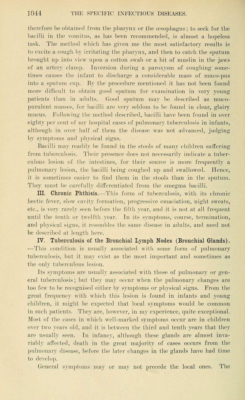 therefore be obtained from the pharynx or the oesophagus; to seek for the bacilli in the vomitus, as has been recommended^ is almost a hopeless task. The method which has given me the most satisfactory results is to excite a cough by irritating the pharynx, and then to catch the sputum brought up into view upon a cotton sAvab or a bit of muslin in the jaws of an artery clamp. Inversion during a paroxysm of coughing some- times causes the infant to discharge a considerable mass of muco-pus into a sputum cup. Bv the procedure mentioned it has not been found more difficult to obtain good sputum for examination in very young patients than in adults. Good sputum may be descriljed as muco- purulent masses, for l)acilli are very seldom to l)e found in clear, glairy mucus. Following the method described, bacilli have been found in over eighty per cent of my hospital cases of pulmonary tuberculosis in infants, although in over half of them the disease was not advanced, judging by symptoms and physical signs. Bacilli may readily be found in the stools of many children suffering from tuberculosis. Their presence does not necessarily indicate a tuber- culous lesion of the intestines, for their source is more frequently a pulmonary lesion, the bacilli being coughed up and swallowed. Hence, it is sometimes easier to find them in the stools than in the sputum. They must be carefully difi^erentiated from the smegma bacilli. III. Chronic Phthisis.—This form of tuberculosis, with its chronic hectic fever, slow cavity formation, progressive emaciation, night sweats, etc., is very rarely seen before the fifth year, and it is not at all frequent until the tenth or twelfth year. In its symptoms, course, termination, and physical signs, it resembles the same disease in adults, and need not be described at length here. IV. Tuberculosis of the Bronchial Lymph Nodes (Bronchial Glands). —This condition is usually associated with some form of pulmonary tuberculosis, but it may exist as the most important and sometimes as the only tuberculous lesion. Its symptoms are usuall}^ associated with those of pulmonary or gen- eral tuberculosis; but the}'' may occur when the jjulmonary changes are too few to be recognised either by symptoms or physical signs. From the great frequenc}^ with which this lesion is found in infants and young children, it might be expected that local symptoms would be common in such patients. They are, however, in my experience, quite exceptional. Most of the cases in which well-marked symptoms occur are in children over two years old, and it is between the third and tenth 3^ears that they are usually seen. In infancy, although these glands are almost inva- riably affected, death in the great majority of cases occurs from the pulmonary disease, before the later changes in the glands have had time to develop. General symptoms may or may not precede the local ones. The