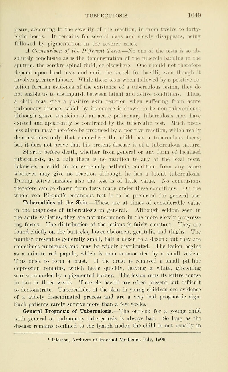 pears, according to the severity of the i-eaclioii, in from twelve to forty- eight hours. It remains for several days and slowlv diHa])pears, being followed by pigmentation in the severer cases. A Comparison of the Different Tests.—Xo one of the tests is so ab- solutely conclusive as is the demonstration of the tul)ercle bacillus in the sj)utum, the cerebro-spinal fluid, or elsewhere. One should not therefore depend upon local tests and omit the search for bacilli, even though it involves greater labour. Wliile these tests when followed by a positive re- action furnish evidence of the existence of a tuberculous lesion, they do not enable us to distinguish between latent and active conditions. Thus, a child may give a positive skin reaction when suffering from acute pulmonary disease, which by its course is shown to be non-tuljerculous; although grave suspicion of an acute pulmonary tuberculosis may have existed and apparently be confirmed by the tuberculin test. Much need- less alarm niaj^ therefore be produced by a positive reaction, which really demonstrates only that somewhere the child has a tuberculous focus, but it does not prove that his present disease is of a tuberculous nature. Shortly before death, whether from general or any form of localised tuberculosis, as a rule there is no reaction to any of the local tests. Likewise, a child in an extremely asthenic condition from any cause Avhatever may give no reaction although he has a latent tuberculosis. During active measles also the test is of little value. J^o conclusions therefore can be drawn from tests made under these conditions. On the whole von Pirquet's cutaneous test is to be preferred for general use. Tuberculides of the Skin.—These are at times of considerable value in the diagnosis of tuberculosis in general.^ Although seldom seen in the acute varieties, they are not uncommon in the more slowly progress- ing forms. The distribution of the lesions is fairly constant. They are found chiefly on the buttocks, lower abdomen, genitalia and thighs. The number present is generally small, half a dozen to a dozen; but they are sometimes numerous and may be widely distributed. The lesion begins as a minute red papule, which is soon surmounted by a small vesicle. This dries to form a crvist. If the crust is removed a small pit-like depression remains, which heals quickly, leaving a white, glistening scar surrounded by a pigmented border. The lesion runs its entire course in two or three weeks. Tubercle bacilli are often jjresent but difficult to demonstrate. Tuberculides of the skin in 3'^oung children are evidence of a widely disseminated process and are a very bad prognostic sign. Such patients rarely survive more than a few weeks. General Prognosis of Tuberculosis.—The outlook for a young child with general or pulmonary tuberculosis is always bad. So long as the disease remains confined to the lymph nodes, the child is not usually in ' Tileston, Archives of Internal Medicine, July, 1909.