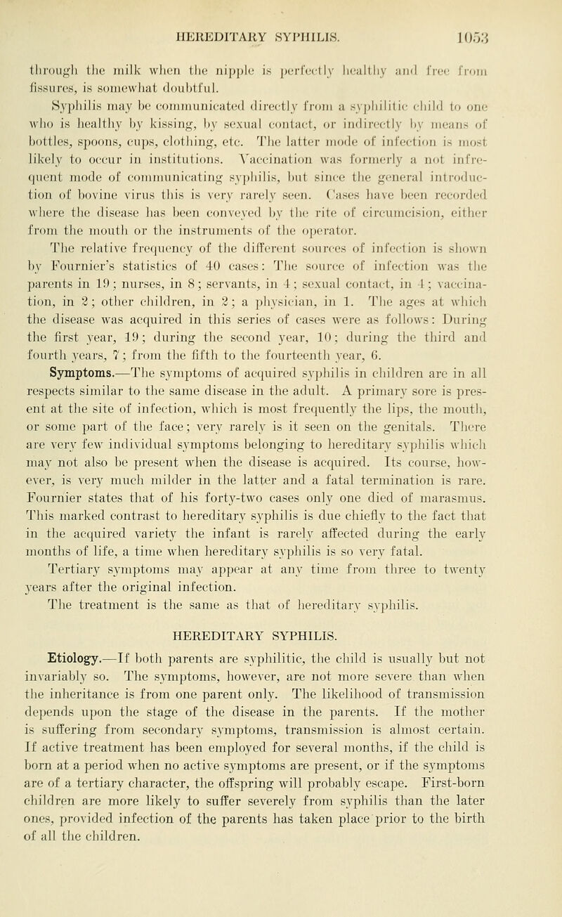 tliroLi^h tlie milk wJien the nipple i,s pei-reclly li(,'altliy and I'rec J'roni fissures, is soniewliat dout^tful. Syphilis may be communicated directly innn a .syphilitic chilii to one who is healthy by kissing, by sexual contact, or indirectly by means of bottles, spoons, cups, clothing, etc. The latter mode of infection is most likely to occur in institutions. Vaccination was formerly a not infre- quent mode of comnmnicating syphilis, but since the general introduc- tion of bovine virus this is very rarely seen. Cases have been recorded where the disease lias been conveyed by the rite of circumcision, either from the mouth or the instruments of the operator. The relative frecpiency of the different sources of infection is shown by Fournier's statistics of 40 cases: The source of infection was the parents in 19; nurses, in 8; servants, in 4; sexual contact, in 4; vaccina- tion, in 2; other children, in 2; a physician, in 1. The ages at which the disease was acquired in this series of cases were as follows: During the first year, 19; during the second year, 10; during the third and fourth years, 7; from tlie fifth to tlie fourteenth year, G. Symptoms.—The symptoms of acquired syphilis in children arc in all respects similar to the same disease in the adult. A primary sore is pres- ent at the site of infection, which is most frequently the lips, the mouth, or some part of the face; very rarely is it seen on the genitals. Tliere are very few individual symptoms belonging to hereditary syphilis whicli may not also be present when the disease is acquired. Its course, how- ever, is very much milder in the latter and a fatal termination is rare. Fournier states that of his forty-two cases only one died of marasmus. This marked contrast to hereditary syphilis is due chiefly to the fact that in the acquired variety the infant is rarely affected during the early months of life, a time when hereditary syphilis is so very fatal. Tertiary symptoms may appear at any time from three to twenty years after the original infection. The treatment is the same as that of hereditary syphilis. HEREDITARY SYPHILIS. Etiology.—If both parents are syphilitic, the child is usually but not invariably so. The symptoms, however, are not more severe than when tlie inheritance is from one parent only. The likelihood of transmission depends upon the stage of the disease in the parents. If the mother is suffering from secondary symptoms, transmission is almost certain. If active treatment has been employed for several months, if the child is born at a period when no active symptoms are present, or if the symptoms are of a tertiary character, the offspring will probably escape. First-born children are more likely to suffer severely from syphilis than the later ones, provided infection of the parents has taken place prior to the birth of all the children.