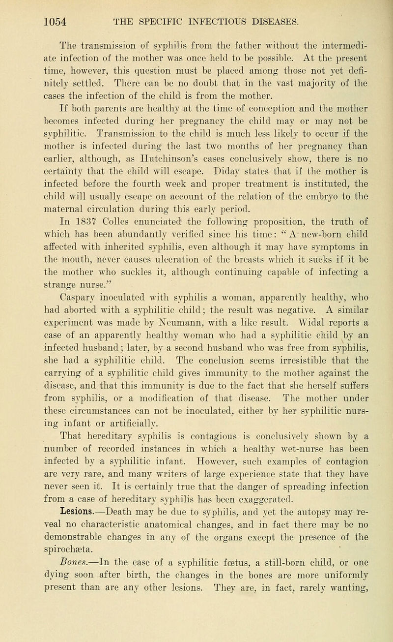 The transmission of syphilis from the father without the intermedi- ate infection of the mother was once lielcl to be possible. At the present time, however, this question must be placed among those not yet defi- nitely settled. There can be no doubt that in the vast majority of the eases the infection of the child is from the mother. If both parents are healthy at the time of conception and the mother becomes infected during her pregnancy the child may or may not be syphilitic. Transmission to the child is much less likely to occur if the mother is infected during the last two months of her pregnancy than earlier, although, as Hutchinson's cases conclusively show, there is no certainty that the child will escape. Diday states that if the mother is infected before the fourth week and proper treatment is instituted, the child will usually escape on account of the relation of the embrj'o to the maternal circulation during this early period. In 1837 Colles enunciated the following proposition, the truth of which has been abundantly verified since his time:  A new-born child affected with inherited syphilis, even although it may have symptoms in the mouth, never causes ulceration of the breasts which it sucks if it be the mother who suckles it, although continuing caj^able of infecting a strange nurse. Caspar}' inoculated with syphilis a woman, apparently healthy, who had aborted with a syphilitic child; the result was negative. A similar experiment was made by Xeumann, with a like result. Widal reports a case of an apparently healthy woman who had a syphilitic child by an infected husband; later, by a second husband who was free from syphilis, she had a syphilitic child. The conclusion seems irresistible that the carrying of a syphilitic child gives immunity to the mother against the disease, and that this immunity is due to the fact that she herself suffers from syphilis, or a modification of that disease. The mother under these circumstances can not be inoculated, either by her syphilitic nurs- ing infant or artificially. That hereditary syphilis is contagious is conclusively shown by a number of recorded instances in which a healthy wet-nurse has been infected by a syphilitic infant. However, such examples of contagion are ver}' rare, and many writers of large experience state that they have never seen it. It is certainly true that the danger of spreading infection from a case of hereditary syphilis has been exaggerated. Lesions.—Death may be due to syphilis, and yet the autopsy may re- veal no characteristic anatomical changes, and in fact there may be no demonstrable changes in any of the organs except the presence of the spirochseta. Bones.—In the case of a syphilitic foetus, a still-born child, or one dying soon after birth, the changes in the bones are more uniformly present than are any other lesions. They are, in fact, rarely wanting,