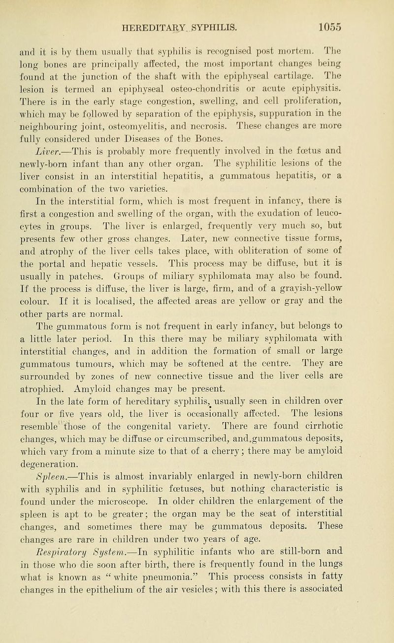 and it is l)y tlieiii usually llial. syphilis is recognised post mortem. The long bones are principally affected, the most important changes being found at the junction of the shaft with the epiphyseal cartilage. The lesion is termed an epiphyseal osteo-chondritis or acute epiphysitis. There is in the early stage congestion, swelling, and cell proliferation, which may be followed, by separation of the epiphysis, suppuration in the neighbouring joint, osteomyelitis, and necrosis. These changes are more fully considered under Diseases of the Bones. Liver.—This is probably more frequently involved in the foetus and newly-born infant than any other organ. The syphilitic lesions of the liver consist in an interstitial hepatitis, a gummatous hepatitis, or a combination of the two varieties. In the interstitial form, which is most frequent in infancy, there is first a congestion and swelling of the organ, with the exudation of leuco- cytes in groups. The liver is enlarged, frequently very much so, but presents few other gross changes. Later, new connective tissue forms, and atrophy of the liver cells takes place, with obliteration of some of the portal and hepatic vessels. This process may be diffuse, but it is usually in patches. Groups of miliary syphilomata may also be found. If the process is diffuse, the liver is large, firm, and of a grayish-yellow colour. If it is localised, the affected areas are yellow or gray and the other parts are normal. The gummatous form is not frequent in early infancy, but belongs to a little later period. In this there may be miliary syphilomata with interstitial changes, and in addition the formation of small or large gummatous tumours, which may be softened at the centre. They are surrounded by zones of new connective tissue and the liver cells are atrophied. Amyloid changes may be present. In the late form of hereditary syphilis, usually seen in children over four or five years old, the liver is occasionally affected. The lesions resemble those of the congenital variety. There are found cirrhotic changes, which may be diffuse or circumscribed, and.gummatous deposits, which vary from a minute size to that of a cherry; there may be amyloid degeneration. Spleen.—This is almost invariably enlarged in newly-born children with syphilis and in syphilitic foetuses, but nothing characteristic is found under the microscope. In older children the enlargement of the spleen is apt to be greater; the organ may be the seat of interstitial changes, and sometimes there may be gummatous deposits. These changes are rare in children under two years of age. Respiratory System.—In syphilitic infants who are still-born and in those who die soon after birth, there is frequently found in the lungs what is known as white pneumonia. This process consists in fatty changes in the epithelium of the air vesicles; with this there is associated