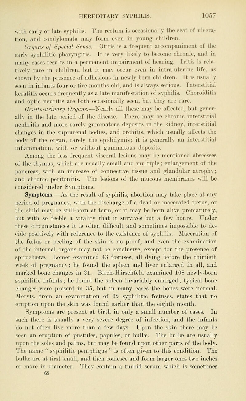 with oarly or latt; syj^liilis. Tlie roctuni is oocasioiially tlio Koai oi' ulcera- tion, and condylomata may form even in young children. Organs of Special Sense.—Otitis is a frequent accompaniment of the early syphilitic pharyngitis. It is very likely to become chronic, and in many cases results in a permanent impairment of liearing. Iritis is rela- tively rare in children, but it may occur even in intra-uterine life, as show^n by the presence of adhesions in newly-born children. It is usually seen in infants four or i\\e months old, and is always serious. Interstitial keratitis occurs frequently as a late manifestation of syphilis. Choroiditis and optic neuritis are both occasionally seen, but they are rare. Genito-urinary Organs.—Nearly all these may be affected, but gener- ally in the late period of the disease. There may be chronic interstitial nephritis and more rarely gummatous deposits in the kidney, interstitial changes in the suprarenal bodies, and orchitis, which usually affects the body of the organ, rarely the epididymis; it is generally an interstitial inflammation, with or without gummatous deposits. Among the less frequent visceral lesions may be mentioned abscesses of the thymus, which are usually small and multiple; enlargement of the pancreas, with an increase of connective tissue and glandular atrophy; and chronic peritonitis. The lesions of the mucous membranes will be considered under Symptoms. Symptoms.—As the result of syphilis, abortion may take place at any period of pregnancy, wath the discharge of a dead or macerated foetus, or the child may be still-born at term, or it may be born alive prematurely, but with so feeble a vitality that it survives but a few hours. Under these circumstances it is often difficult and sometimes impossible to de- cide positively with reference to the existence of syphilis. Maceration of the foetus or peeling of the skin is no proof, and even the examination of the internal organs may not be conclusive, except for the presence of spirochsetse. Lomer examined 43 foetuses, all dying before the thirtieth week of pregnancy; he found the spleen and liver enlarged in all, and marked bone changes in 31. Birch-Hirschfeld examined 108 newly-born syphilitic infants; he found the spleen invariably enlarged; tj^pical bone changes were present in 35, but in many cases the bones were normal. Mervis, from an examination of 92 syphilitic foetuses, states that no eruption upon the skin was found earlier than the eighth month. Symptoms are present at birth in only a small number of cases. In such there is usually a very severe degree of infection, and the infants do not often live more than a few days. Upon the skin there may be seen an eruption of pustules, papules, or bullae. The bullae are usually upon the soles and palms, but may be found upon other parts of the body. The name  syphilitic pemphigus  is often given to this condition. The bullae are at first small, and then coalesce and form larger ones two inches or more in diameter. They contain a turbid serum which is sometimes 68