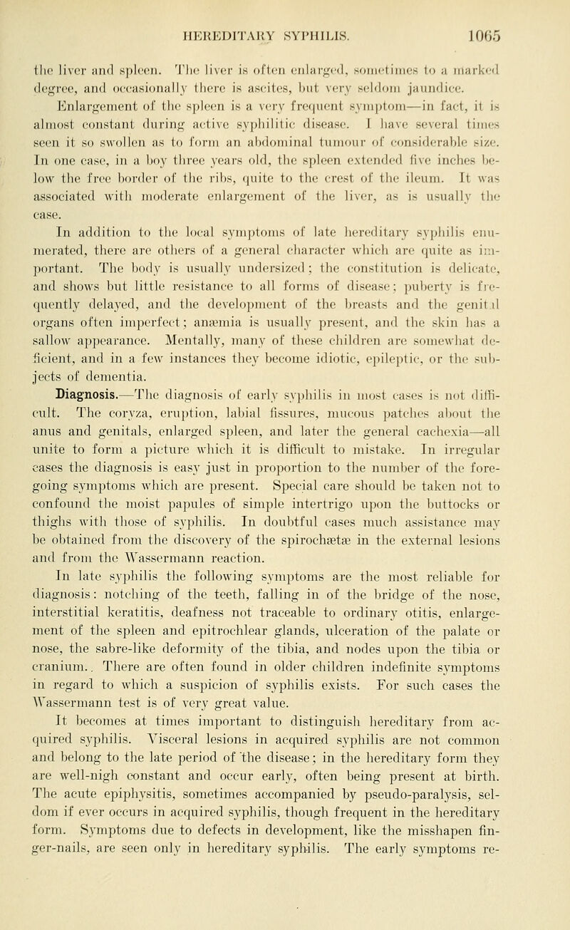 the liver mid spleen. Tlic livei- is often enlai'ged. sonietiiues to a marked degree, and occasionally there is ascites, but very seldom jaundice. Enlai'gement of the spleen is a very frequent symptom—in fact, it is almost constant during active syphilitic disease. I have several times seen it so swollen as to form an abdominal tumour of considerable size. In one case, in a boy three years old, the spleen extended five inches be- low the free border of the I'ibs, quite to the crest of the ileum. It was associated with moderate enlargement of the liver, as is usually the case. In addition to the local symptoms of late hereditary syphilis enu- merated, there are others of a general character which are quite as ii;i- portant. The body is usually undersized ; the constitution is delicate, and shows but little resistance to all forms of disease; puberty is fie- quently delayed, and the development of the breasts and the genit il organs often imperfect; anaemia is usually present, and the skin has a sallow appearance. Mentally, many of these children are somewhat de- ficient, and in a few instances they become idiotic, epileptic, or the sub- jects of dementia. Diagnosis.—The diagnosis of early syphilis in most cases is jiot diffi- cult. The coryza, eruption, labial fissures, mucous patches about the anus and genitals, enlarged spleen, and later the general cachexia—all unite to form a picture which it is difficult to mistake. In irregular cases the diagnosis is easy just in proportion to the number of the fore- going symptoms which are present. Special care should be taken not to confound the moist papules of simple intertrigo upon the buttocks or thighs with those of syphilis. In doubtful cases much assistance may be obtained from the discovery of the spiroch^etse in the external lesions and from the Wassermann reaction. In late syphilis the following symptoms are the most reliable for diagnosis: notching of the teeth, falling in of the bridge of the nose, interstitial keratitis, deafness not traceable to ordinary otitis, enlarge- ment of the spleen and epitrochlear glands, ulceration of the palate or nose, the sabre-like deformity of the tibia, and nodes upon the tibia or cranium.. There are often found in older children indefinite symptoms in regard to which a suspicion of syphilis exists. For such cases the AVassermann test is of very great value. It becomes at times important to distinguish hereditary from ac- quired syphilis. Visceral lesions in acquired syphilis are not common and belong to the late period of the disease; in the hereditary form they are well-nigh constant and occur early, often being present at birth. The acute epiphysitis, sometimes accompanied by pseudo-paralysis, sel- dom if ever occurs in acquired syphilis, though frequent in the hereditary form. Symptoms due to defects in development, like the misshapen fin- ger-nails, are seen only in hereditary syphilis. The early symptoms re-