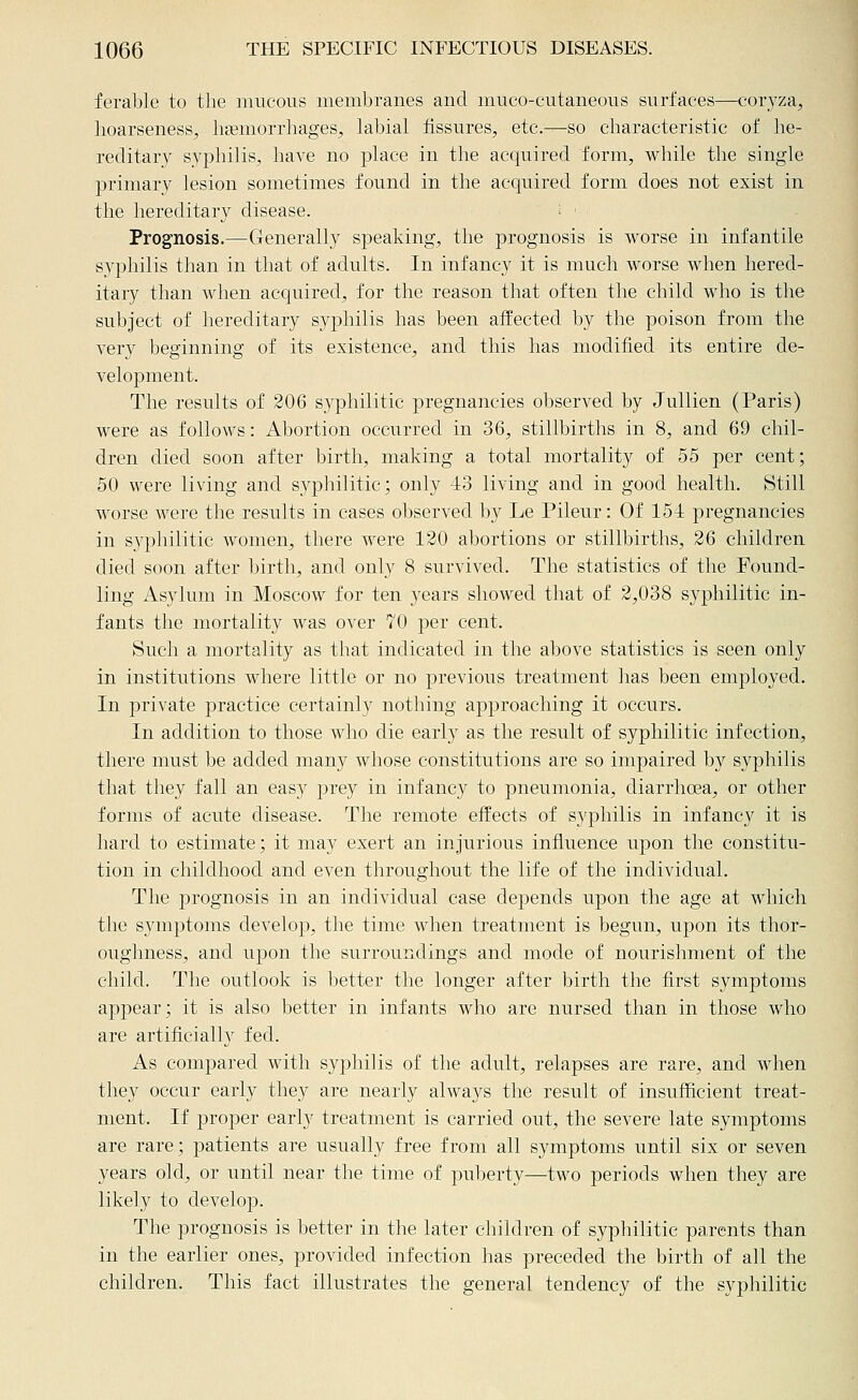 ferable to the mucous membranes and muco-cutaneous surfaces—coryza, hoarseness^ haemorrhages^ labial fissures, etc.—so characteristic of he- reditary syphilis, have no place in the acquired form, while the single primary lesion sometimes found in the acquired form does not exist in the hereditary disease. : ' Prognosis.—Generally speaking, the prognosis is worse in infantile syphilis than in that of adults. In infancy it is much worse when hered- itary than Avhen acquired, for the reason that often the child who is the subject of hereditary syphilis has been affected by the poison from the very beginning of its existence, and this has modified its entire de- velopment. The results of 206 syphilitic pregnancies observed by Jullien (Paris) were as follows: Abortion occurred in 36, stillbirths in 8, and 69 chil- dren died soon after birth, making a total mortality of 55 per cent; 50 were living and syphilitic; only 43 living and in good health. Still worse were the results in cases observed by Le Pileur: Of 151 pregnancies in syphilitic women, there were 120 abortions or stillbirths, 26 children died soon after birth, and only 8 survived. The statistics of the Found- ling Asylum in Moscow for ten years showed that of 2,038 syphilitic in- fants the mortality was over 70 per cent. Such a mortality as that indicated in the above statistics is seen only in institutions where little or no previous treatment lias been em|)loyed. In private practice certainly nothing approaching it occurs. In addition to those who die early as the result of syphilitic infection, there must be added many whose constitutions are so impaired by syphilis that they fall an easy ^Drey in infancy to pneumonia, diarrhoea, or other forms of acute disease. The remote effects of syphilis in infancy it is hard to estimate; it may exert an injurious influence upon the constitu- tion in childhood and even throughout the life of the individual. The prognosis in an individual case depends upon the age at which the symptoms develop, the time when treatment is begun, upon its thor- oughness, and upon the surroundings and mode of nourishment of the child. The outlook is l^etter the longer after birth the first symptoms appear; it is also better in infants who are nursed than in those who are artificially fed. As compared with syphilis of the adult, relapses are rare, and when they occur early they are nearly always the result of insufficient treat- ment. If proper early treatment is carried out, the severe late symptoms are rare; patients are usually free from all symptoms until six or seven years old, or until near the time of puberty—two periods when they are likely to develop. The prognosis is better in the later children of syphilitic parents than in the earlier ones, provided infection has preceded the birth of all the children. This fact illustrates the general tendency of the syphilitic