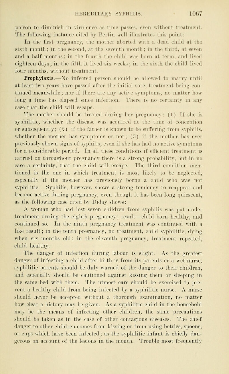 poison lo (liiiiinisli in vii-ulencc as linio passes, even without treatment. Tlie foliowiug instance cited by Bertin well illustrates tliis point: In the first pregnane_y, tlic niotlier aljortcMJ with a dead chihl at the sixth month; in tlie second, at the seveiilli month; in the third, at seven and a lialf montlis; in the fourth tlie child was horn at term, and lived eighteen days; in the fifth it lived six weeks; in the sixth the child lived four months, without treatment. Prophylaxis.—No infected person should l)e allowed to marry until at least two years liave passed after the initial sore, treatment being con- tinued meanwhile; nor if there are any active symptoms, no matter how long a time has elapsed since infection. There is no certainty in any case that the child will escape. The mother should be treated during her pregnancy: (1) If she is syphilitic, whether the disease was accjuired at the time of conception or subsequently; (3) if the father is known to be suffering from syphilis, whether the mother has symptoms or not; (3) if the mother has ever previously shown signs of syphilis, even if she has had no active symptoms for a considerable period. In all these conditions if efficient treatment is carried on throughout pregnancy there is a strong probability, but in no case a certainty, that the child will escape. The third condition men- tioned is the one in which treatment is most likely to be neglected, especially if the mother has previously borne a child who was not syphilitic. Syphilis, however, shows a strong tendency to reappear and become active during pregnancy, even though it has been long quiescent, as the following case cited by Diday shows: A woman who had lost seven children from syphilis was put under treatment during the eighth pregnancy; result—child born healthy, and continued so. In the ninth pregnancy treatment was continued with a like result; in the tenth pregnancy, no treatment, child syphilitic, dying when six months old; in the eleventh pregnancy, treatment repeated, child healthy. The danger of infection during labour is slight. x\s the greatest danger of infecting a child after birth is from its parents or a wet-nurse, syphilitic parents should be duly warned of the danger to their children, and especially should be cautioned against kissing them or sleeping in the same bed with them. The utmost care should be exercised to pre- vent a healthy child from being infected by a syphilitic nurse. A nurse should never be accepted without a thorough examination, no matter how clear a history may be given. As a syphilitic child in the household may be the means of infecting other children, the same precautions should be taken as in the case of other contagious diseases. The chief danger to other children comes from kissing or from using bottles, spoons, or cups which have been infected; as the syphilitic infant is chiefly dan- gerous on account of the lesions in the mouth. Trouble most frequently