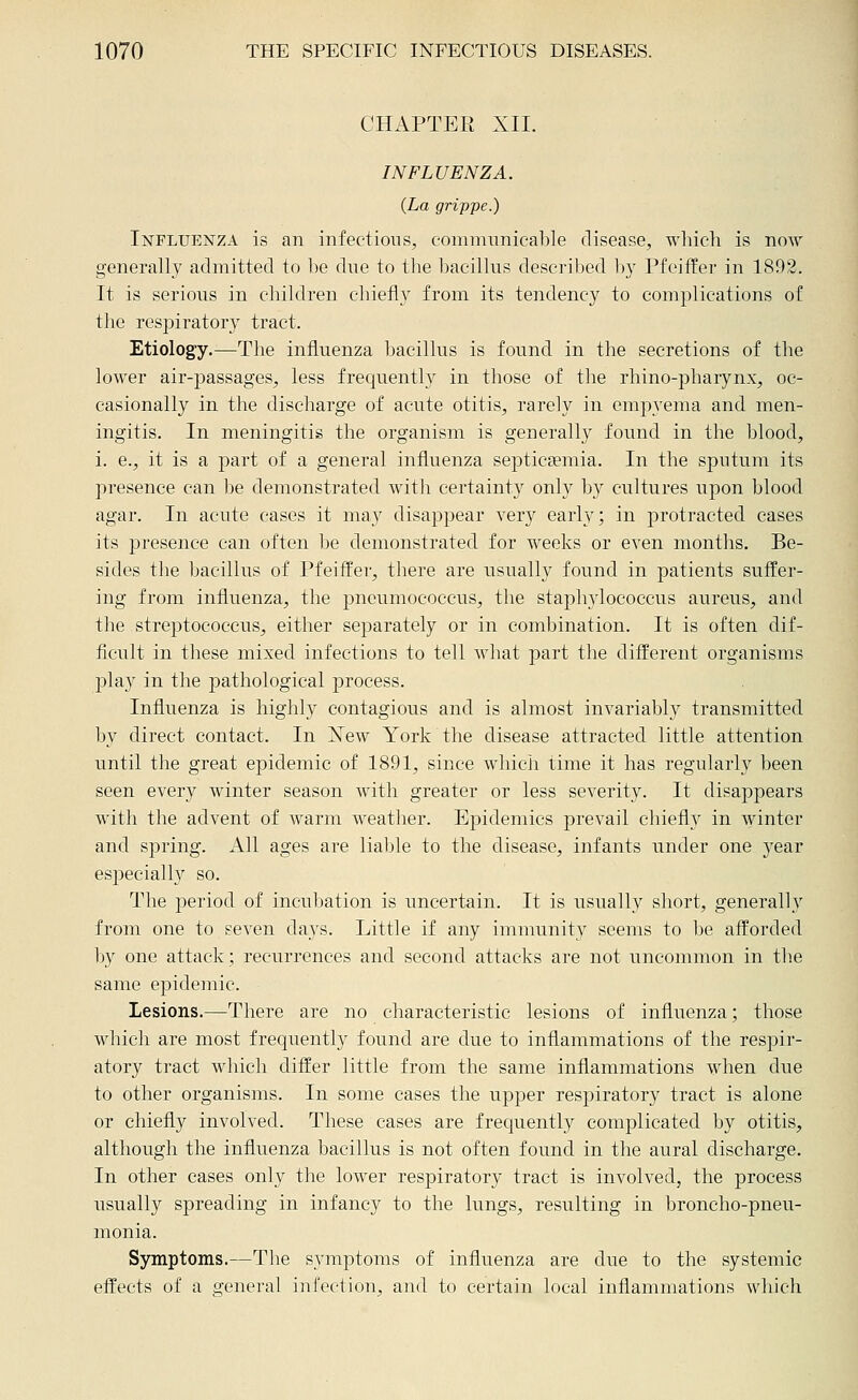 CHAPTER XIL INFLUENZA. {La grippe.) Influenza is an infections, communicable disease, which is now generally admitted to be due to the bacillus described 1)}' Pfeiffer in 1892. It is serious in children chiefly from its tendency to complications of the respiratory tract. Etiology.—The influenza bacillus is found in the secretions of the lower air-passages, less frequently in those of the rhino-pharynx, oc- casionally in the discharge of acute otitis, rarely in empyema and men- ingitis. In meningitis the organism is generally found in the blood, i. e., it is a part of a general influenza septicaemia. In the sputum its presence can he demonstrated with certainty only b}^ cultures upon blood agar. In acute cases it may disappear very early; in protracted cases its presence can often be demonstrated for weeks or even months. Be- sides the bacillus of PfeifPer, there are usually found in patients suffer- ing from influenza, the pneumococcus, the staphylococcus aureus, and the streptococcus, either separately or in combination. It is often dif- ficult in these mixed infections to tell what part the difEerent organisms play in the pathological process. Influenza is highly contagious and is almost invariably transmitted by direct contact. In New York the disease attracted little attention until the great epidemic of 1891, since which time it has regularly been seen every winter season with greater or less severity. It disappears with the advent of Avarm weather. Epidemics prevail chiefly in winter and spring. All ages are liable to the disease, infants under one year especially so. The period of incubation is uncertain. It is usually short, generally from one to seven days. Little if any immunity seems to be afforded by one attack; recurrences and second attacks are not uncommon in the same epidemic. Lesions.—There are no characteristic lesions of influenza; those which are most frequently found are due to inflammations of the respir- atory tract which differ little from the same inflammations when due to other organisms. In some cases the upper respiratory tract is alone or chiefly involved. These cases are frequently complicated by otitis, although the influenza bacillus is not often found in the aural discharge. In other cases only the lower respiratory tract is involved, the process usually spreading in infancy to the lungs, resulting in broncho-pneu- monia. Symptoms.—The symptoms of influenza are due to the systemic effects of a general infection, and to certain local inflammations which