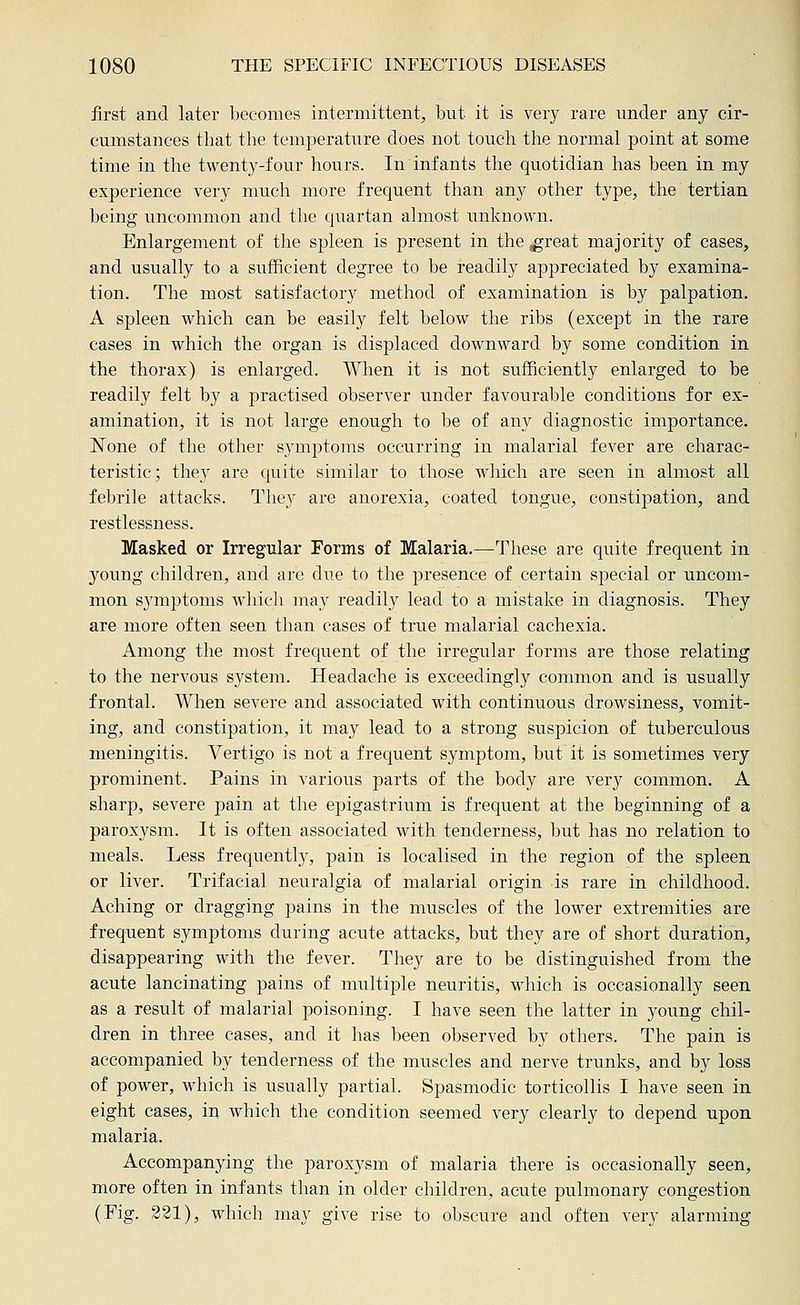 first and later becomes intermittent, but it is very rare under any cir- cumstances that the temperature does not touch the normal point at some time in the twenty-four hours. In infants the quotidian has been in my experience very much more frequent than any other type, the tertian being uncommon and the quartan almost unknown. Enlargement of the spleen is present in the ^reat majority of cases, and usually to a sufficient degree to be readily appreciated by examina- tion. The most satisfactory method of examination is by palpation. A spleen vs^hich can be easily felt below the ribs (except in the rare cases in which the organ is displaced downward by some condition in the thorax) is enlarged. When it is not sufficiently enlarged to be readily felt by a practised observer under favourable conditions for ex- amination, it is not large enough to be of any diagnostic importance. IS'one of the other sym|)toms occurring in malarial fever are charac- teristic; they are quite similar to those which are seen in almost all febrile attacks. They are anorexia, coated tongue, constipation, and restlessness. Masked or Irregular Forms of Malaria.—These are quite frequent in young children, and are due to the presence of certain special or uncom- mon symptoms which may readily lead to a mistake in diagnosis. They are more often seen than cases of true malarial cachexia. Among the most frequent of the irregular forms are those relating to the nervous system. Headache is exceedingly common and is usually frontal. When severe and associated with continuous drowsiness, vomit- ing, and constipation, it may lead to a strong suspicion of tuberculous meningitis. Vertigo is not a frequent symptom, but it is sometimes very prominent. Pains in various parts of the body are very common. A sharp, severe pain at the epigastrium is frequent at the beginning of a paroxysm. It is often associated with tenderness, but has no relation to meals. Less frequently, pain is localised in the region of the spleen or liver. Trifacial neuralgia of malarial origin is rare in childhood. Aching or dragging pains in the muscles of the lower extremities are frequent symptoms during acute attacks, but they are of short duration, disappearing with the fever. They are to be distinguished from the acute lancinating pains of multiple neuritis, which is occasionally seen as a result of malarial poisoning. I have seen the latter in young chil- dren in three cases, and it has been observed by others. The pain is accompanied by tenderness of the muscles and nerve trunks, and by loss of power, which is usually partial. Spasmodic torticollis I have seen in eight cases, in which the condition seemed very clearly to depend upon malaria. Accompanying the paroxysm of malaria there is occasionally seen, more often in infants than in older children, acute pulmonary congestion (Fig. 221), which may give rise to obscure and often very alarming