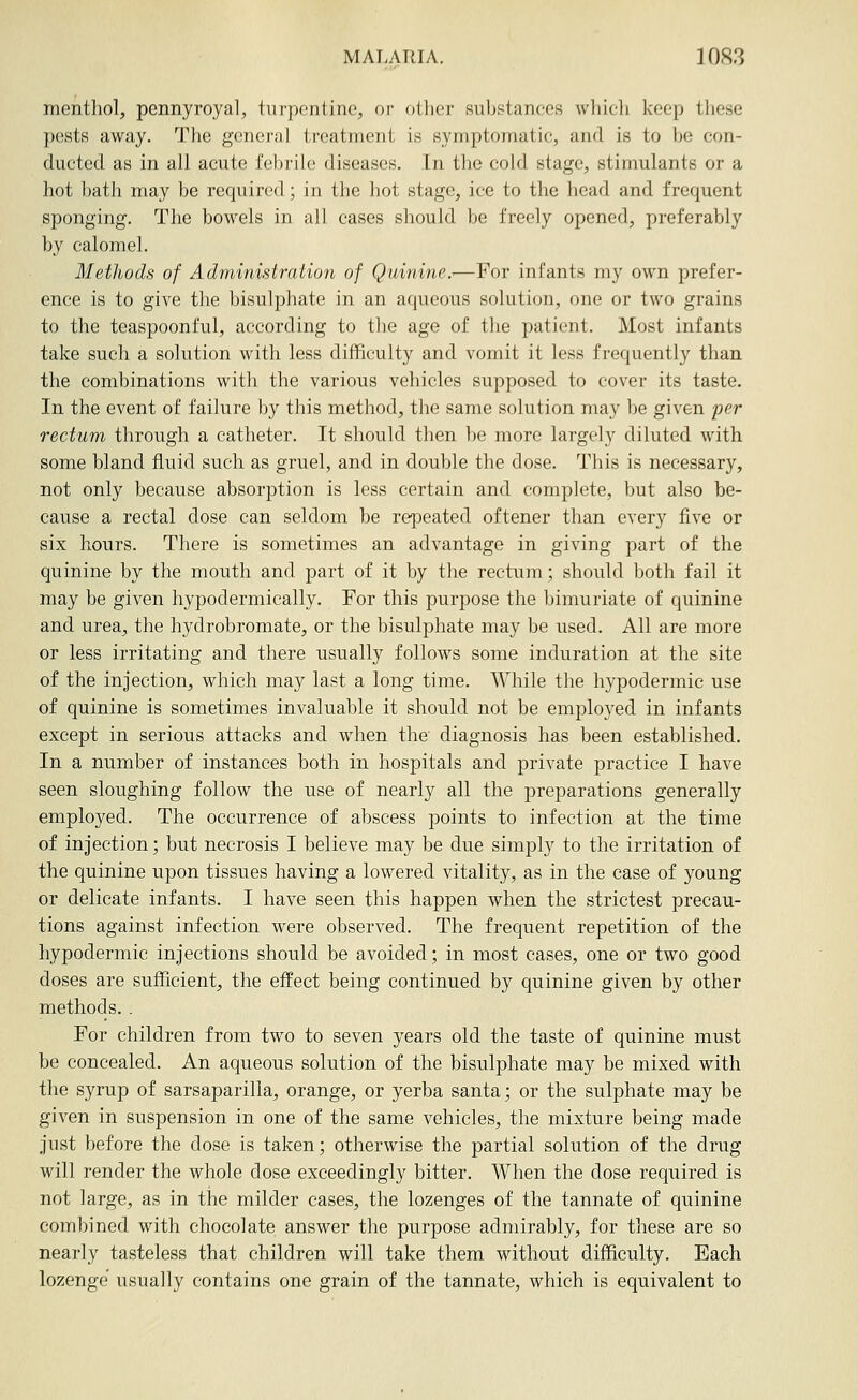 mentliol, pennyroyal, turpentine, or otlier suljstanees wliicli keep these pests away. Tlie general treatment is symptomatic, and is to be eon- ducted as in all acute febrile diseases. In the cold stage, stimulants or a hot bath may be required; in the hot stage, ice to the head and frequent sponging. The boM'els in all cases should be freely opened, preferably by calomel. Methods of Administratiun of Quinine.-—For infants my own prefer- ence is to give the bisulphate in an aqueous solution, one or two grains to the teaspoonful, according to the age of the patient. Most infants take such a solution with less difficulty and vomit it less frequently than the combinations with the various vehicles supposed to cover its taste. In the event of failure by this method, the same solution may be given per rectum through a catheter. It should then be more largely diluted with some bland fluid such as gruel, and in double the dose. This is necessary, not only because absorption is less certain and complete, but also be- cause a rectal dose can seldom be repeated oftener than every five or six hours. There is sometimes an advantage in giving part of the quinine by the mouth and part of it by the rectum; should both fail it may be given hypodermically. For this purpose the bimuriate of quinine and urea, the hydrobromate, or the bisulphate may be used. All are more or less irritating and there usually follows some induration at the site of the injection, which may last a long time. While the hypodermic use of quinine is sometimes invaluable it should not be employed in infants except in serious attacks and when the diagnosis has been established. In a number of instances both in hospitals and private practice I have seen sloughing follow the use of nearly all the preparations generally employed. The occurrence of abscess points to infection at the time of injection; but necrosis I believe may be due simply to the irritation of the quinine upon tissues having a lowered vitality, as in the case of young or delicate infants. I have seen this happen when the strictest precau- tions against infection Avere observed. The frequent repetition of the hypodermic injections should be avoided; in most cases, one or two good doses are sufficient, the effect being continued by quinine given by other methods. . For children from two to seven years old the taste of quinine must be concealed. An aqueous solution of the bisulphate may be mixed with the syrup of sarsaparilla, orange, or yerba santa; or the sulphate may be given in suspension in one of the same vehicles, the mixture being made just before the dose is taken; otherwise the partial solution of the drug will render the whole dose exceedingly bitter. When the dose required is not large, as in the milder cases, the lozenges of the tannate of quinine combined with chocolate answer the purpose admirably, for these are so nearly tasteless that children will take them without difficulty. Each lozenge usually contains one grain of the tannate, which is equivalent to