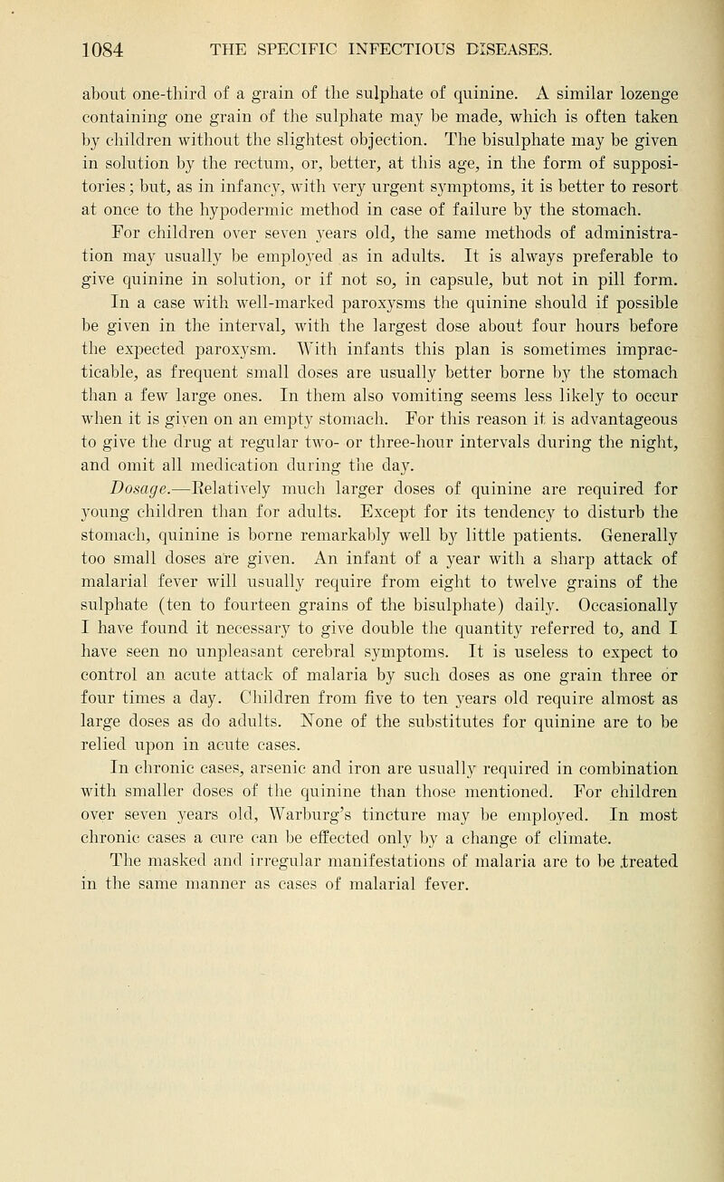 about one-third of a grain of the sulphate of quinine. A similar lozenge containing one grain of the sulphate may be made, which is often taken by children without the slightest objection. The bisulphate may be given in solution by the rectum, or, better, at this age, in the form of supposi- tories ; but, as in infanc}'^, with very urgent symptoms, it is better to resort at once to the hypodermic method in case of failure by the stomach. For children over seven years old, the same methods of administra- tion may usually be employed as in adults. It is always preferable to give quinine in solutioji, or if not so, in capsule, but not in pill form. In a case with well-marked paroxysms the quinine should if possible be given in the interval, with the largest dose about four hours before the expected paroxysm. With infants this plan is sometimes imprac- ticable, as frequent small doses are usually better borne by the stomach than a few large ones. In them also vomiting seems less likely to occur when it is giyen on an empty stomach. For this reason it is advantageous to give the drug at regular two- or three-hour intervals during the night, and omit all medication during the day. Dosage.—Eelatively much larger doses of quinine are required for 3'oung children than for adults. Except for its tendency to disturb the stomach, quinine is borne remarkably well b}^ little patients. Generally too small doses are given. An infant of a year with a sharp attack of malarial fever will usually require from eight to twelve grains of the sulphate (ten to fourteen grains of the bisulphate) daily. Occasionally I have found it necessary to give double the quantity referred to, and I have seen no unpleasant cerebral symptoms. It is useless to expect to control an acute attack of malaria by such doses as one grain three or four times a day. Children from five to ten years old require almost as large doses as do adults. None of the substitutes for quinine are to be relied upon in acute cases. In chronic cases, arsenic and iron are usually required in combination with smaller doses of the quinine than those mentioned. For children over seven years old, Warburg's tincture may be employed. In most chronic cases a cure can be effected only by a change of climate. The masked and irregular manifestations of malaria are to be .treated in the same manner as cases of malarial fever.