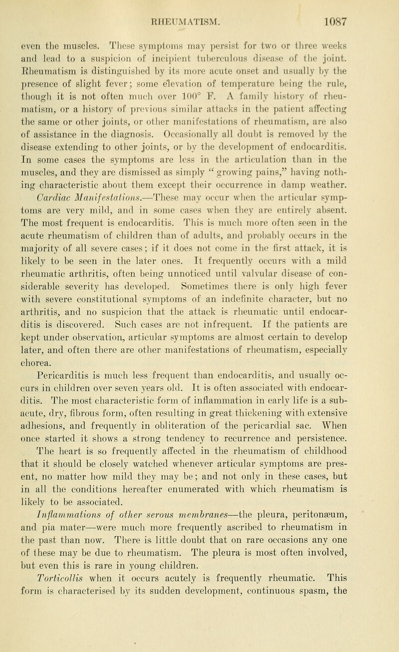 even the muscles. These symptoms may persist for two or three weeks and lead to a siisj)ieion of incipient tuberculous disease of the joint, liheunuxtism is distinguished by its more acute onset and usually by the presence of slight fever; some elevation of temperature being the rule, tliough it is not often mucli over 100° F, A family history of rheu- matism, or a history of previous similar attacks in the patient affecting the same or other joints, or other manifestations of rheumatism, are also of assistance in the diagnosis. Occasionally all dou])t is removed by the disease extending to otlier joints, or by the development of endocarditis. In some cases the symptoms are less in the articulation than in the muscles, and they are dismissed as simply  growing pains, having noth- ing characteristic about them except their occurrence in damp weather. Cardiac Manifestations.—These may occur when the articular symp- toms are very mild, and in some cases when they are entirely absent. The most frequent is endocarditis. This is much more often seen in the acute rheumatism of children than of adults, and probably occurs in the majority of all severe cases; if it does not come in the first attack, it is likely to be seen in the later ones. It frequently occurs with a mild rheumatic arthritis, often being unnoticed until valvular disease of con- siderable severity has developed. Sometimes there is only high fever with severe constitutional symptoms of an indefinite character, but no arthritis, and no suspicion that the attack is rheumatic imtil endocar- ditis is discovered. Such cases are not infrequent. If the patients are kept under observation, articular symptoms are almost certain to develop later, and often there are other manifestations of rheumatism, especially chorea. Pericarditis is much less frequent than endocarditis, and usually oc- curs in children over seven years old. It is often associated with endocar- ditis. The most characteristic form of inflammation in early life is a sub- acute, dry, fibrous form, often resulting in great thickening with extensive adhesions, and frequently in obliteration of the pericardial sac. When once started it shows a strong tendency to recurrence and persistence. The heart is so frequently affected in the rheumatism of childhood that it should be closely watched whenever articular symptoms are pres- ent, no matter how mild they may be; and not only in these cases, but in all the conditions hereafter enumerated with which rheumatism is likely to be associated. Inflammations of other serous membranes—the pleura, peritonaeum, and pia mater—were much more frequently ascribed to rheumatism in the past than now. There is little doubt that on rare occasions any one of these may be due to rheumatism. The pleura is most often Involved, but even this is rare in young children. Torticollis when it occurs acutely is frequently rheumatic. This form is characterised by its sudden development, continuous spasm, the