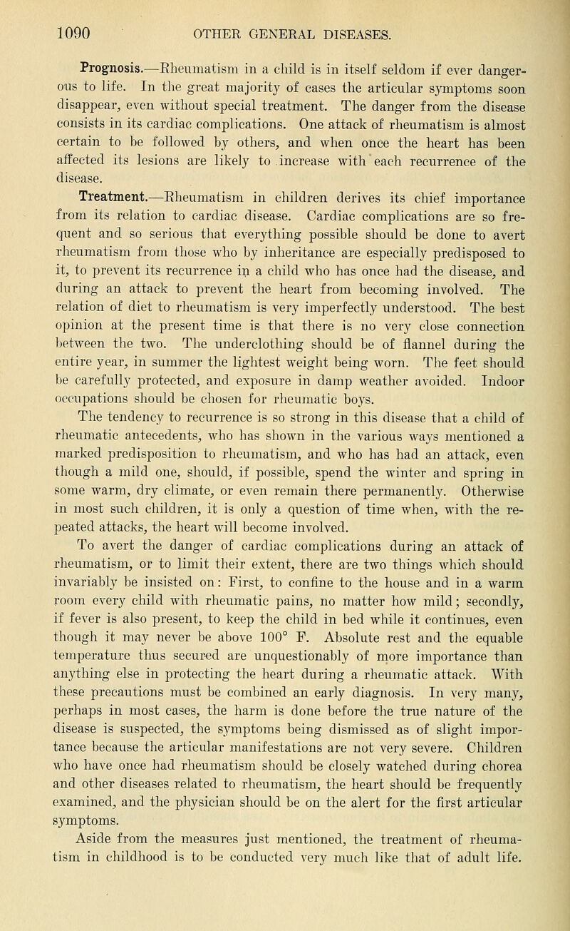 Prognosis.—Eheumatism in a child is in itself seldom if ever danger- ous to life. In the great majority of cases the articular symptoms soon disappear^, even without special treatment. The danger from the disease consists in its cardiac complications. One attack of rheumatism is almost certain to be followed by others, and when once the heart has been affected its lesions are likely to increase with each recurrence of the disease. Treatment.—Rheumatism in children derives its chief importance from its relation to cardiac disease. Cardiac complications are so fre- quent and so serious that everything possible should be done to avert rheumatism from those who by inheritance are especially predisposed to it, to prevent its recurrence in a child who has once had the disease, and during an attack to prevent the heart from becoming involved. The relation of diet to rheumatism is very imperfectly understood. The best opinion at the present time is that there is no very close connection between the two. The underclothing should be of flannel during the entire year, in summer the lightest weight being worn. The feet should be carefully protected, and exposure in damp weather avoided. Indoor occupations should be chosen for rheumatic boys. The tendency to recurrence is so strong in this disease that a child of rheumatic antecedents, who has shown in the various ways mentioned a marked predisposition to rheumatism, and who has had an attack, even though a mild one, should, if possible, spend the winter and spring in some warm, dry climate, or even remain there permanently. Otherwise in most such children, it is only a question of time when, with the re- peated attacks, the heart will become involved. To avert the danger of cardiac complications during an attack of rheumatism, or to limit their extent, there are two things which should invariably be insisted on: First, to confine to the house and in a warm room every child with rheumatic pains, no matter how mild; secondly, if fever is also present, to keep the child in bed while it continues, even though it may never be above 100° P. Absolute rest and the equable temperature thus secur-ed are unquestionably of more importance than anything else in protecting the heart during a rheumatic attack. With these precautions must be combined an early diagnosis. In very many, perhaps in most cases, the harm is done before the true nature of the disease is suspected, the symptoms being dismissed as of slight impor- tance because the articular manifestations are not very severe. Children who have once had rheumatism should be closely watched during chorea and other diseases related to rheumatism, the heart should be frequently examined, and the physician should be on the alert for the first articular symptoms. Aside from the measures just mentioned, the treatment of rheuma- tism in childhood is to be conducted very much like that of adult life.