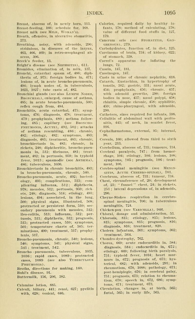 Breast, abscess of, la newly born, 'i^'■'. Breast-feeding, 166; schedule for, 168. Breast milk (sec Milk, Woman's). Breath, oflfonsive, in ulcerative stomatitis, 273. Breathing, noisy, with adenoids, 200; stridulous, in diseases of the larynx, 463, 466, 469; in retro-oesophageal alj- scess, 306. Brecli's feeder, 13. Bright's disease (see Nephritis), 611. Bromides, elimination of, in milk, 137. Bronchi, catarrhal spasm of, 486; diph- theria of, 975; foreign bodies in, 471; lesions of, in acute broncho-pneumonia, 494; lymph nodes of, in tuberculosis, 1021, 1027 ; tube casts of, 482. Bronchial glands (sec also Lymph Nodes, Bkonchial), enlarged, cause of asthma, 485; in acute broncho-pneumonia, 500; reflex cough from, 484. Bronchitis, acute catarrhal, 475; symp- toms, 476; diagnosis, 478; treatment, 479 ; prophylaxis, 480 ; asthma follow- ing, 485; capillary (see Buoncho- PNEUMONiA, Acute), 492, 502; attacks of asthma resembling, 486; chronic, 482; etiology, 482; symptoms, 483; diagnosis, 483; treatment, 483; chronic, bronchiectasis in, 483; chronic, in rickets, 248; diphtheritic, broncho-pneu- monia in, 512; fibrinous, 481; treat- ment, 482; in pertussis, 959; in typhoid fever, 1013; spasmodic (see Asthma), 486; tuberculous, 1036. Bronchiectasis in chronic bronchitis, 483; in broncho-pneumonia, chronic, 540. Broncho-pneumonia, acute, 492; bacteri- ology, 493; complications, 513; com- plicating influenza, 512 ; diphtheria, 978; measles, 512; pertussis, 959; rick- ets, 248; diagnosis, 514; etiology, 493; lesions, 494; associated, in the lung, 500; physical signs, illustrated, 508; protracted or persistent form, 510; sec- ondary pneumonia with measles, 512; ileo-colitis, 513; influenza, 512; per- tussis, 511; diphtheria, 512; prognosis, 515; protracted cases, 510; symptoms, 501; temperature charts of, 505; ter- minations, 499; treatment, 517; prophy- laxis, 517. Broncho-pneumonia, chronic, 540; lesions, 540; symptoms, 541; physical signs, 541 ; treatment, 542. Broncho - pneumonia, tuberculous, 1035, 1036; rapid cases, 1089 ; protracted cases, 1089 (see also Tuberculous Pneumonia). Broths, directions for making, 160. Buhl's disease, 91. Buttermilk, 156, 206, 382. Calamine lotion, 885. Calculi, biliary, 441; renal, 627; pyelitis with, 628; vesical, 646. Calories, required dally by healthy In- fants, 178; method of calculating, 178; value of different food stuffs in, 127, 179. Canerum oris (sec Stomatitis, Gan- grenous), 279. Carbohj'drates, function of, in diet, 125. Carcinoma of brain, 734; of kidney, G22; of stomach, 338. Carrel's apparatus for inflating the lungs, 72. Casein, 147, 181. Caseinogen, 147. Casts in urine of chronic nephritis, 618. Catarrh, Eustachian, in hypertrophy of tonsils, .302; gastric, 331; nasal acute, 4.54; prophylaxis, 456; chronic, 457; with adenoid growths, 290; foreign bodies in nose, 457; nasal polypi, 458; rhinitis, simple chronic, 458; syphilitic, 459; rhino-pharyngeal, with adenoids, 290. Catheters, sizes required for infants, 598. Cellulitis of abdominal wall with perito- nitis, 443; of neck, in scarlet fever, 916. Cephalhsematoma, external, 95; internal, 96. Cereals, 160; allowed from third to sixth year, 213. Cerebellum, abscess of, 7.31; tumours, 734. Cerebral paralysis, 747; from hijemor- rhage, 104; etiology, 104; lesions, 108; symptoms, 105 ; prognosis, 106 ; treat- ment, 106. Cerebro-spinal meninjritis (see Menin- gitis, Acute Cerebro-spinal), 701. Cerebrum, abscess of, 731; tumour, 734. Chest, circumference of, 20; development of, 23; funnel chest, 24; in rickets, 251 ; lateral depressions of, in adenoids, 290. Cheyne-Stokes respiration in cerebro- spinal meningitis, 706; in tuberculous meningitis, 724. Chicken-pox (see Varicella), 946. Chloral, dosage and administration, .53. Chlorosis, 815; etiology, 815; lesions, 815; symptoms, 815; prognosis, 816; diagnosis, 816; treatment, 820. Cholera infantum, 361; symptoms, 362; treatment, 364. Chondro-dystrophy, 762. Chorea, 669; acute endocarditis in, 584; diagnosis, 584; endocarditis in, 672; etiology, 669; following birth paralysis, 751; typhoid fever, 1014; heart mur- murs in, 672; prognosis of, 673; hys- terical, 682; with adenoids, 291; in rheumatism, 670, 1088; pathology, 671; post-hemiplegic, 676; in cerebral palsy, 751; prognosis, 673; relation to rheuma- tism, 070; speech in, 672, 686; symp- toms, 671; treatment, 673. Circulation, changes in, at birth, 565; foetal, 565; in early life, 565.