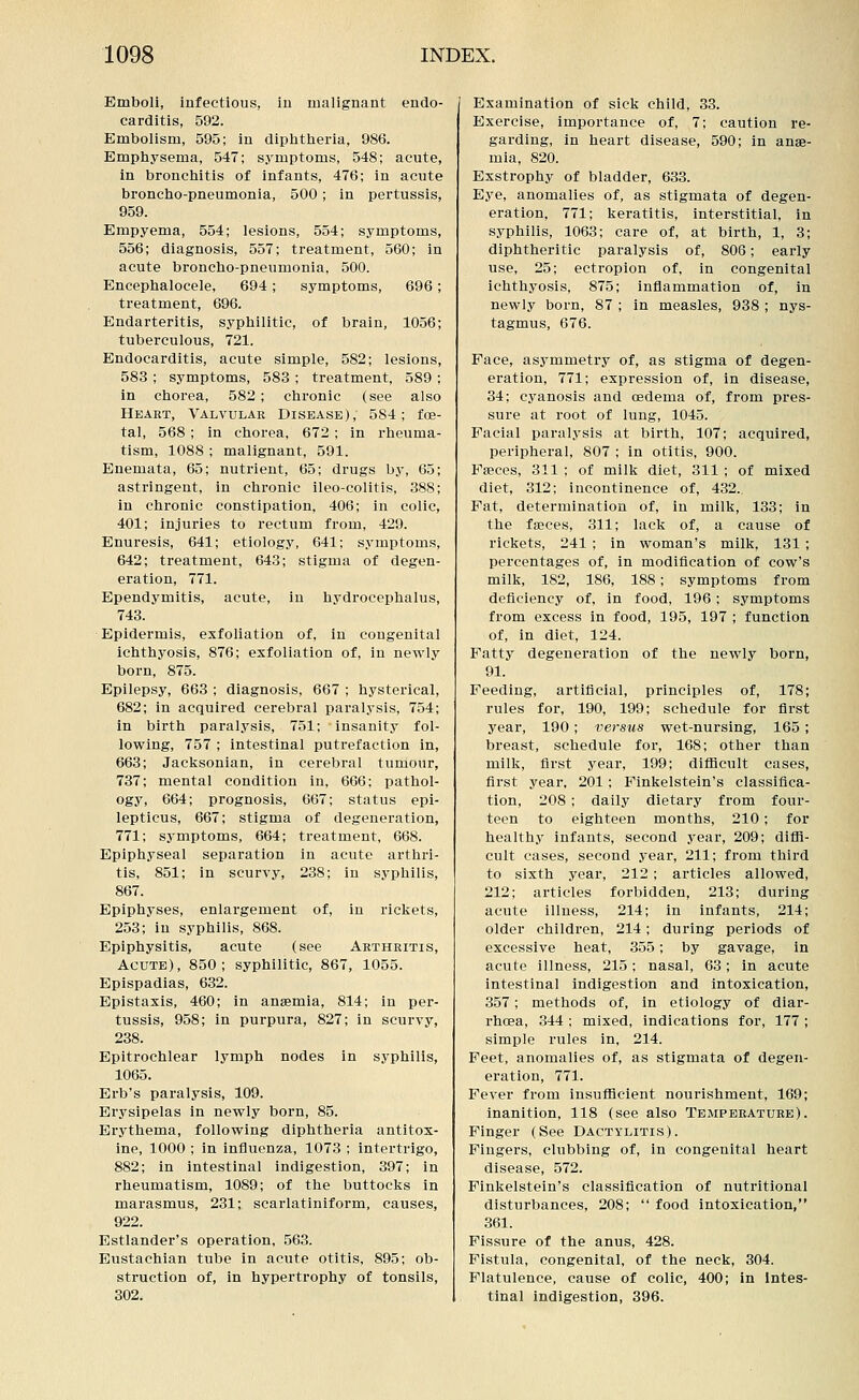 Emboli, infectious, in malignant endo- carditis, 592. Embolism, 595; in diphtheria, 986. Emphysema, 547; symptoms, 548; acute, in bronchitis of infants, 476; in acute broncho-pneumonia, 500; in pertussis, 959. Empyema, 554; lesions, 554; symptoms, 556; diagnosis, 557; treatment, 560; in acute broncho-pneumonia, 500. Encephalocele, 694 ; symptoms, 696; treatment, 696. Endarteritis, syphilitic, of brain, 1056; tuberculous, 721. Endocarditis, acute simple, 582; lesions, 583 ; symptoms, 583 ; treatment, 589 ; in chorea, 582 ; chronic (see also Heart, Valvular Disease), 584; foe- tal, 568 ; in chorea, 672 ; in rheuma- tism, 1088 ; malignant, 591. Enemata, 65; nutrient, 65; drugs by, 65; astringent, in chronic ileo-colitis, 388; in chronic constipation, 406; in colic, 401; injuries to rectum from, 429. Enuresis, 641; etiology, 641; symptoms, 642; treatment, 643; stigma of degen- eration, 771. Ependymitis, acute, in hydrocephalus, 743. Epidermis, exfoliation of, in congenital ichthyosis, 876; exfoliation of, in newly born, 875. Epilepsy, 663 ; diagnosis, 667 ; hysterical, 682; in acquired cerebral paralysis, 754; in birth paralysis, 751; insanity fol- lowing, 757 ; intestinal putrefaction in, 663; Jacksonian, in cerebral tumour, 737; mental condition in, 666; pathol- ogy, 664; prognosis, 667; status epi- lepticus, 667; stigma of degeneration, 771; symptoms, 664; treatment, 668. Epiphyseal separation in acute arthri- tis, 851; in scurvy, 238; in syphilis, 867. Epiphyses, enlargement of, in rickets, 253; in syphilis, 868. Epiphysitis, acute (see Arthritis, Acute), 850; syphilitic, 867, 1055. Epispadias, 632. Epistaxis, 460; in anaemia, 814; in per- tussis, 958; in purpura, 827; in scurvy, 238. Epitrochlear lymph nodes in syphilis, 1065. Erb's paralysis, 109. Erysipelas in newly born, 85. Erythema, following diphtheria antitox- ine, 1000 ; in influenza, 1073 ; intertrigo, 882; in intestinal indigestion, 397; in rheumatism, 1089; of the buttocks in marasmus, 231; scarlatiniform, causes, 922. Estlander's operation, 563. Eustachian tube in acute otitis, 895; ob- struction of, in hypertrophy of tonsils, 302. Examination of sick child, 33. Exercise, importance of, 7; caution re- garding, in heart disease, 590; in anae- mia, 820. Exstrophy of bladder, 633. Eye, anomalies of, as stigmata of degen- eration, 771; keratitis, interstitial, in syphilis, 1063; care of, at birth, 1, 3; diphtheritic paralysis of, 806; early use, 25; ectropion of, in congenital ichthyosis, 875; inflammation of, in newly born, 87 ; in measles, 938 ; nys- tagmus, 676. Face, asymmetry of, as stigma of degen- eration, 771; expression of, in disease, 34; cyanosis and cedema of, from pres- sure at root of lung, 1045. Facial paralysis at birth, 107; acquired, peripheral, 807 ; in otitis, 900. Faeces, 311 ; of milk diet, 311 ; of mixed diet, 312; incontinence of, 432. Pat, determination of, in milk, 133; in the faeces, 311; lack of, a cause of rickets, 241 ; in woman's milk, 131 ; percentages of, in modification of cow's milk, 182, 186, 188; symptoms from deficiency of, in food, 196; symptoms from excess in food, 195, 197 ; function of, in diet, 124. Fatty degeneration of the newly born, 91. Feeding, artificial, principles of, 178; rules for, 190, 199; schedule for first year, 190; versus wet-nursing, 165; breast, schedule for, 168; other than milk, first year, 199; diflicult cases, first year, 201 ; Finkelstein's classifica- tion, 208 ; daily dietary from four- teen to eighteen months, 210; for healthy infants, second year, 209; diffi- cult cases, second year, 211; from third to sixth year, 212 ; articles allowed, 212; articles forbidden, 213; during acute illness, 214; in infants, 214; older children, 214; during periods of excessive heat, 355; by gavage, in acute illness, 215; nasal, 63; in acute intestinal indigestion and intoxication, 357; methods of, in etiology of diar- rhoea, 344 ; mixed, indications for, 177 ; simple rules in, 214. Feet, anomalies of, as stigmata of degen- eration, 771. Fever from insufficient nourishment, 169; inanition, 118 (see also Temperature). Finger (See Dactylitis). Fingers, clubbing of, in congenital heart disease, 572. Finkelstein's classification of nutritional disturbances, 208;  food intoxication, 361. Fissure of the anus, 428. Fistula, congenital, of the neck, 304. Flatulence, cause of colic, 400; in Intes- tinal indigestion, 396.