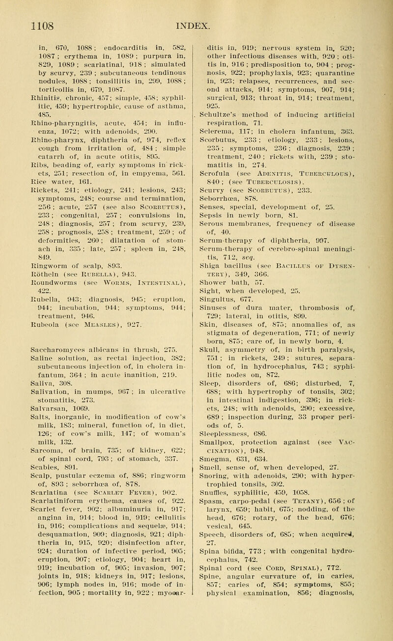 in, 670, 1088; endocarditis in, 582, 1087 ; erythema in, 1089; purpura in, 829, 1089 ; scarlatinal, 918 ; simulated by scurvy, 239 ; subcutaneous tendinous nodules, 1088; tonsillitis in, 299, 1088 ; torticollis in, G79, 1087. Ehinitis, chronic, 457; simple, 458; syphil- itic, 459; hypertrophic, cause of asthma, 485. Rhino-pharyngitis, acute, 454; in influ- enza, 1072; with adenoids, 290. Ehino-pharynx, diphtheria of, 974, reflex cough from irritation of, 484; simple catarrh of, in acute otitis, 895. Ribs, beading of, early symptoms in' riclc- ets, 251; resection of, in empyema, 561. Rice water, 161. Rickets, 241; etiologj', 241; lesions, 243 symptoms, 248; course and termination 256; acute, 257 (see also Scorbutus) 233; congenital, 257 ; convulsions in 248; diagnosis, 257; from scurvy, 239, 258 ; prognosis, 258 ; treatment, 259 ; of deformities, 260; dilatation of stom- ach in, 335; late, 257; spleen in, 248, 849. Ringworm of scalp, 893. Rotheln (see Rubella), 943. Roundworms (see Worms, Intestinal), 422. Rubella, 943; diagnosis, 945; eruption, 944; incubation, 944; symptoms, 944; treatment, 940. Rubeola (see Measles), 927. Saccharomycos albicans in thrush, 275. Saline solution, as rectal injection, 382; subcutaneous injection of, in cholera in- fantum, 364 ; in acute inanition, 219. Saliva, 308. Salivation, in mumps, 967; in ulcerative stomatitis, 273. Salvarsau, 1069. Salts, inorganic, in modification of cow's milk, 183; mineral, function of, in diet, 126; of cow's milk, 147; of woman's milk, 132. Sarcoma, of brain, 735; of kidney, 622; of spinal cord, 793; of stomach, 337. Scabies, 891. Scalp, pustular eczema of, 886; ringworm of, 893 ; seborrhcea of, 878. Scarlatina (see Scarlet Fever), 902. Scarlatiniform erythema, causes of, 922. Scarlet fever, 902; albuminuria in, 917; angina in, 914; blood in, 919; cellulitis in, 916; complications and sequeliB, 914; desquamation, 909; diagnosis, 921; diph- theria in, 915, 920; disinfection after, 924; duration of infective period, 905; eruption, 907; etiology, 904; heart in, 919; incubation of, 905; invasion, 907; joints in, 918; kidneys in, 917; lesions, 906; lymph nodes in, 916; mode of in- fection, 905 ; mortality in, 922 ; myooar- ditis in, 919; nervous system in, 020; other infectious diseases with, 920 ; oti- tis in, 916 ; predisposition to, 904 ; prog- nosis, 922; prophylaxis, 923; quarantine in, 923; relapses, recurrences, and sec- ond attacks, 914; symptoms, 907, 914; surgical, 913; throat in, 914; treatment, 925. Schultze's method of inducing artificial respiration, 71. Sclerema, 117; in cholera infantum, 303. Scorbutus, 233 ; etiology, 233 ; lesions, 235 ; symptoms, 236 ; diagnosis, 239 ; treatment, 240 ; rickets with, 239 ; sto- matitis in, 274. Scrofula (see Adenitis, Tuberculous), 840; (see Tuberculosis). Scurvy (see Scorbutus), 233. Seborrhcea, 878. Senses, special, development of, 25. Sepsis in newly born, 81. Serous membranes, frequency of disease of, 40. Serum-therapy of diphtheria, 997. Serum-therapy of eerebro-spinal meningi- tis, 712, seq. Shiga bacillus (see Bacillus of Dysen- tery), 349, 366. Shower bath, 57. Sight, when developed, 25. Singultus, 677. Sinuses of dura mater, thrombosis of, 729; lateral, in otitis, 890. Skin, diseases of, 875; anomalies of, as stigmata of degeneration, 771; of newly born, 875; care of, in newly born, 4. Skull, asymmetry of, in birth paralysis, 751; in rickets, 249; sutures, separa- tion of, in hydrocephalus, 743; syphi- litic nodes on, 872. Sleep, disorders of, 686; disturbed, 7, 688; with hypertrophy of tonsils, 302; In intestinal indigestion, 396; in riclc- cts, 248; with adenoids, 290; excessive, 089 ; inspection during, 33 proper peri- ods of, 5. Sleeplessness, 086. Smallpox, protection against (see Vac- cination), 948. Smegma, 631, 634. Smell, sense of, when developed, 27. Snoring, with adenoids, 290; with hypcr- trophied tonsils, 302. Snuffles, syphilitic, 4.59, 1058. Spasm, carpo-pedal (see Tetany), 656 ; of larynx, 659; habit, 675; nodding, of the head, 676; rotary, of the head, 676; vesical, 645. Speech, disorders of, 685; when acquired, 27. Spina bifida, 773 ; with congenital hydro- cephalus, 742. Spinal cord (see Cord, Spinal), 772. Spine, angular curvature of, in caries, 857; caries of, 854; symptoms, 855; physical examination, 856; diagnosis,