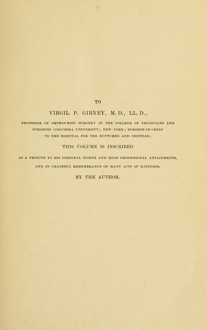 TO VIRGIL P. GIBNEY, M. D., LL. D., PEOFESSOE OF OETHOP^DIC SUEGEEY IN THE COLLEGE OF PHYSICIANS AND SUEGEONS (COLUMBIA UNIVEESITY), NEW YOEK ; SUEGEON-IN-CHIEF TO THE HOSPITAL FOE THE EUPTUEED AND CEIPPLED, THIS VOLUME IS INSCRIBED AS A TEIBUTE TO HIS PEESONAL WOETH AND HIGH PEOFESSIONAL ATTAINMENTS, AND IN GEATEPtJL EEMEMBEANCE OF MANY ACTS OP KINDNESS, BY THE AUTHOR.