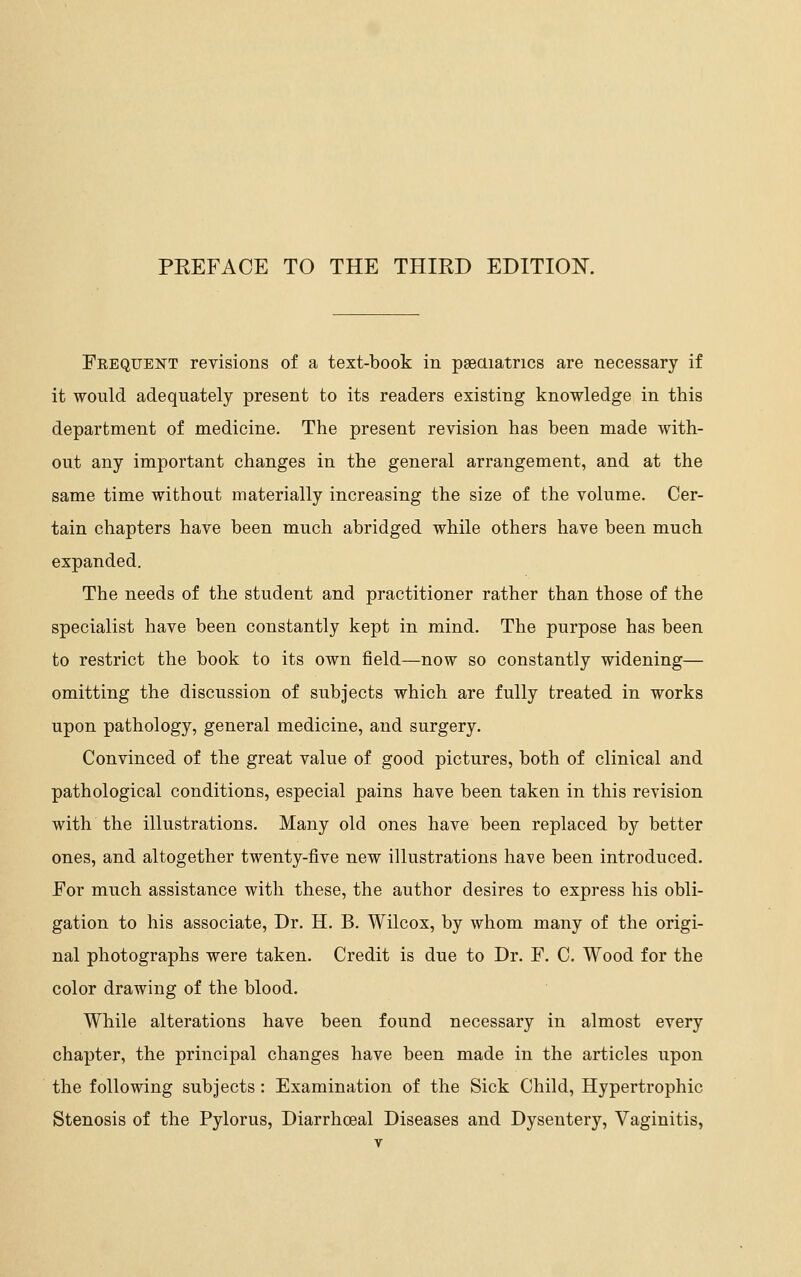 Feequent revisions of a text-book in paeaiatrics are necessary if it would adequately present to its readers existing knowledge in this department of medicine. The present revision has been made with- out any important changes in the general arrangement, and at the same time without materially increasing the size of the volume. Cer- tain chapters have been much abridged while others have been much expanded. The needs of the student and practitioner rather than those of the specialist have been constantly kept in mind. The purpose has been to restrict the book to its own field—now so constantly widening— omitting the discussion of subjects which are fully treated in works upon pathology, general medicine, and surgery. Convinced of the great value of good pictures, both of clinical and pathological conditions, especial pains have been taken in this revision with the illustrations. Many old ones have been replaced by better ones, and altogether twenty-five new illustrations have been introduced. For much assistance with these, the author desires to express his obli- gation to his associate. Dr. H. B. Wilcox, by whom many of the origi- nal photographs were taken. Credit is due to Dr. F. C. Wood for the color drawing of the blood. While alterations have been found necessary in almost every chapter, the principal changes have been made in the articles upon the following subjects: Examination of the Sick Child, Hypertrophic Stenosis of the Pylorus, Diarrhoeal Diseases and Dysentery, Vaginitis,