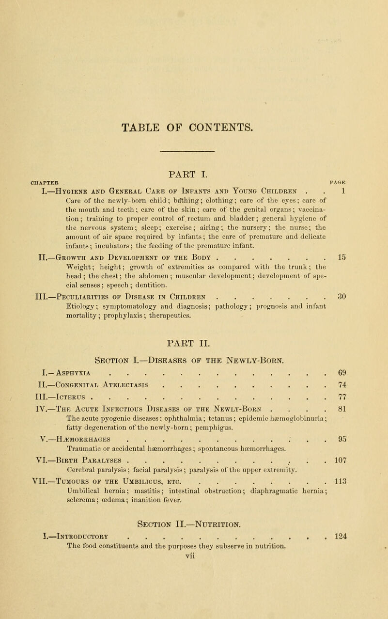 PART I. CHAPTER PAGE I.—Hygiene and General Care of Infants and Young Children . . 1 Care of the newly-born child; bafthing; clothing; care of the eyes; care of the mouth and teeth; care of the skin; care of the genital organs; vaccina- tion; training to proper control of rectum and bladder; general hygiene of the nervous system; sleep; exercise; airing; the nursery; the nurse; the amount of air space required by infants; the care of premature and delicate infants; incubators; the feeding of the premature infant. II.—Growth and Development of the Body 15 Weight; height; growth of extremities as compared with the trunk; the head; the chest; the abdomen; muscular development; development of spe- cial senses; speech ; dentition. III.—Peculiarities of Disease in Children 30 Etiology; symptomatology and diagnosis; pathology; prognosis and infant mortality ; prophylaxis; therapeutics. PART II. Section I.—Diseases of the Newly-Born. I.—Asphyxia 69 II.—Congenital Atelectasis 74 III.—Icterus 77 IV.—The Acute Infectious Diseases of the Newly-Born .... 81 The acute pyogenic diseases ; ophthalmia; tetanus; epidemic haemoglobinuria; fatty degeneration of the newly-born; pemphigus. V.—H.5:morrhages 95 Traumatic or accidental haemorrhages ; spontaneous hajmorrhages. VI.—Birth Paralyses 107 Cerebral paralysis; facial paralysis; paralysis of the upper extremity. VII.—Tumours of the Umbilicus, etc 113 Umbilical hernia; mastitis; intestinal obstruction; diaphragmatic hernia; sclerema; oedema; inanition fever. Section II.—Nutrition. I.—Introductory 124 The food constituents and the purposes they subserve in nutrition.