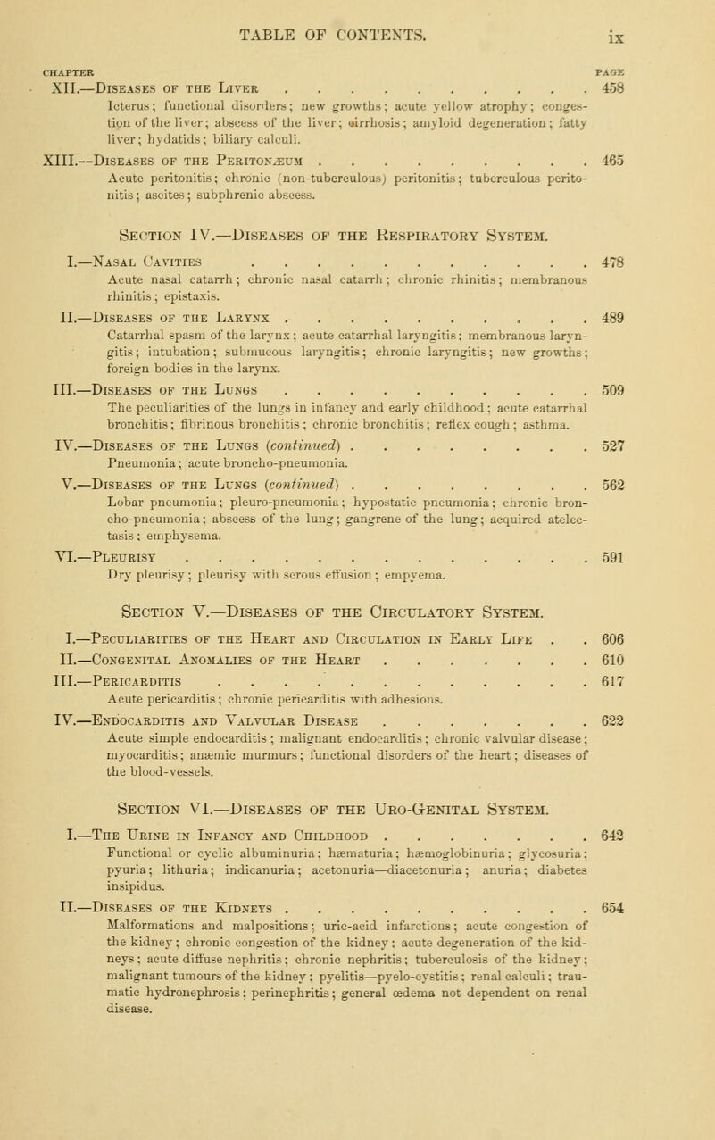 CHAPTER PAGE XII.—Diseases of the Liver 458 Icterus; functional disorders; new growths; acute yellow atrophy; conges- tion of the liver; abscess of the liver; airrhosis; amyloid degeneration; fatty liver; hydatids; biliary calculi. XIII.—Diseases of the Peritox^um 465 Acute peritonitis; chronic (non-tuberculous; peritonitis; tuberculous perito- nitis; ascites; subphrenic abscess. Section IV.—Diseases op the Respiratory System. I.—Nasal Cavities 478 Acute nasal catarrh; chronic nasal catarrh; chronic rhinitis; membranous rhinitis; epistaxis. II.—Diseases of the Larynx 489 Catarrhal spasm of the laryn.x; acute catarrhal laryngitis; membranous larj^n- gitis; intubation; submucous laryngitis; chronic laryngitis; new growths; foreign bodies in the larynx. III.—Diseases of the Lungs 509 The peculiarities of the lungs in infancy and early childhood; acute catarrhal bronchitis; fibrinous bronchitis; chronic bronchitis; reflex cough; asthma. IV.—Diseases of the Lungs {coyitinued) 527 Pneumonia; acute broncho-pneumonia. V.—Diseases of the Lungs {continued) 562 Lobar pneumonia; pleuro-pneumonia; hypostatic pneumonia; chronic bron- cho-pneumonia ; abscess of the lung; gangrene of the lung; acquired atelec- tasis ; emphysema. VI.—Pleurisy 591 Dry pleurisy ; pleurisy with serous effusion ; empyema. Section V.—Diseases of the Circulatory System. I.—Peculiarities of the Heart and Circulation in Early Life , , 606 II.—Congenital Anomalies of the Heart 610 III.—Pericarditis 617 Acute pericarditis ; chronic pericarditis with adhesions. IV.—Endocarditis and Valvular Disease 622 Acute simple endocarditis ; malignant endocarditis; chronic valvular disease; myocarditis; ansemie murmurs; functional disorders of the heart; disea.ses of the blood-vessels. Section VI.—Diseases op the Uro-Genital System. I.—The Urine in Infancy and Childhood 642 Functional or cyclic albuminuria; hsematuria; hsemoglobinuria; glycosuria; pyuria; lithuria; indicanuria ; acetonuria—diacetonuria ; anuria; diabetes insipidus. II.—Diseases of the Kidneys 654 Malformations and malpositions; uric-acid infarctions; acute congestion of the kidney; chronic congestion of the kidney: acute degeneration of the kid- neys; acute difl'use nephritis; chronic nephritis; tuberculosis of the kidney; malignant tumours of the kidney ; pyelitis—pyelo-cystitis; renal calculi; trau- matic hydronephrosis; perinephritis; general oedema not dependent on renal disease.