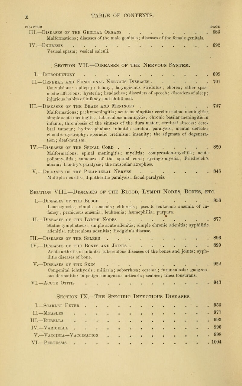 CHAPTER PAGE III.—Diseases of the Gemtal Organs 683 Malformatious; diseases of the male genitals; diseases of the female genitals. IV.—Enuresis .692 Vesical spasm; vesical calculi. . Section VII.—Diseases of the Nervous System. I.—Introductory 699 II,—General and Functional Nervous Diseases 701 Convulsions; epilepsy; tetany; laryngismus stridulus; chorea; other spas- modic affections; hysteria; headaches; disorders of speech ; disorders of sleep; injurious habits of infancy and childhood. III.—Diseases op the Brain and Meninges 747 Malformations; pachymeningitis; acute meningitis; cerebro-spinal meningitis; simple acute meningitis; tuberculous meningitis; chronic basilar meningitis in infants; thrombosis of the sinuses of the dura mater; cerebral abscess: cere- bral tumour; hydrocephalus; infantile cerebral paralysis; mental defects; chondro-dystrophy; sporadic cretinism; insanity; the stigmata of degenera- tion; deaf-mutism. IV.—Diseases of the Spinal Cord 820 Malformations; spinal meningitis; myelitis; compression-myelitis; acute poliomyelitis; tumours of the spinal cord; syringo-myelia; Friedreich's ataxia; Landry's paralysis; the muscular atrophies. V.—Diseases of the Peripheral Nerves 846 Multiple neuritis; diphtheritic paralysis; facial paralysis. Section VIII.—Diseases of the Blood, Lymph Nodes, Bones, etc. I.—Diseases op the Blood 856 Leucocytosis; simple anaemia; chlorosis; pseudo-leukaemic anasmia of in- fancy ; pernicious anaemia; leukaemia; haemophilia; purpura. II.—Diseases of the Lymph Nodes 877 Status lymphaticus; simple acute adenitis; simple chronic adenitis; syphilitic adenitis; tuberculous adenitis; Hodgkin's disease. III.—Diseases op the Spleen 896 IV.—Diseases of the Bones and Joints . . 899 Acute arthritis of infants; tuberculous diseases of the bones and joints; syph- ilitic diseases of bone. V.—Diseases of the Skin 922 Congenital ichthyosis ; miliaria; seborrhcea; eczema ; furuneulosis ; gangren- ous dermatitis; impetigo contagiosa; urticaria; scabies; tinea tonsurans. VI.—Acute Otitis 943 Section IX.—The Specific Infectious Diseases. I.—Scarlet Fever . 953 II.—Measles 977 III.—Rubella . , . . , 993 IV.—Varicella 996 V.—Vaccinia—Vaccination 998 VI.—Pertussis 1004