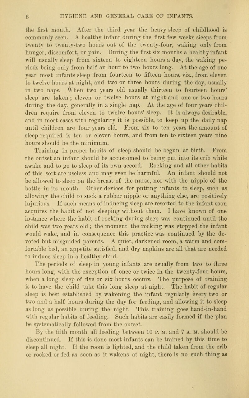tlie first montli. After the third year the heavy sleep of childhood is commonly seen. A healthy infant during the first few weeks sleeps from twenty to twenty-two hours out of the twenty-four, waking only from hunger, discomfort, or pain. During the first six months a healthy infant will usually sleep from sixteen to eighteen hours a day, the waking pe- riods being only from half an hour to two hours long. At the age of one year most infants sleep from fourteen to fifteen hours, viz., from eleven to twelve hours at night, and two or three hours during the day, usually in two naps. l¥hen two years old usually thirteen to fourteen hours' sleep are taken ; eleven or twelve hours at night and one or two hours during the day, generally in a single nap. At the age of four years chil- dren require from eleven to twelve hours' sleep. It is always desirable, and in most cases with regularity it is possible, to keep up the daily nap until children are four years old. From six to ten years the amount of sleep required is ten or eleven hours, and from ten to sixteen years nine hours should be the minimum. Training in proper habits of sleep should be begun at birth. From the outset an infant should be accustomed to being put into its crib while awake and to go to sleep of its own accord. Rocking and all other habits of this sort are useless and may even be harmful. An infant should not be allowed to sleep on the breast of the nurse, nor with the nipple of the bottle in its mouth. Other devices for putting infants to sleep, such as allowing the child to suck a rubber nipple or anything else, are positively injurious. If such means of inducing sleep are resorted to the infant soon acquires the habit of not sleeping without them. I have known of one instance where the habit of rocking during sleep was continued until the child was two years old; the moment the rocking was stopped the infant would wake, and in consequence this practice was continued by the de- voted but misguided parents. A quiet, darkened room, a warm and com- fortable bed, an appetite satisfied, and dry napkins are all that are needed to induce sleep in a healthy child. The periods of sleep in young infants are usually from two to three hours long, with the exception of once or twice in the twenty-four hours, when a long sleep of five or six hours occurs. The purpose of training is to have the child take this long sleep at night. The habit of regular sleep is best established by wakening the infant regularly every two or two and a half hours during the day for feeding, and allowing it to sleep as long as possible during the night. This training goes hand-in-hand with regular habits of feeding. Such habits are easily formed if the plan be systematically followed from the outset. By the fifth month all feeding between 10 p. m. and 7 a. m. should be discontinued. If this is done most infants can be trained by this time to sleep all night. If the room is lighted, and the child taken from the crib or rocked or fed as soon as it wakens at night, there is no such thing as