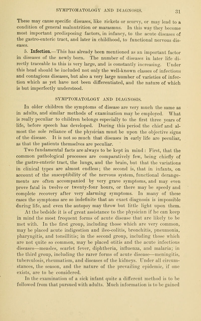 These may cause specific diseases, like rickets or scurvy, or may lead to a coudition of general malnutrition or marasmus. In this way they become most important predisposing factors, in infancy, to the acute diseases of the gastro-enteric tract, and later in childhood, to functional nervous dis- eases. 5. Infection.—This has already been mentioned as an important factor in diseases of the newly born. The number of diseases in later life di- rectly traceable to this is very large, and is constantly increasing. Under this head should be included not only the well-known classes of infectious and contagious diseases, but also a very large number of varieties of infec- tion which as yet have not been differentiated, and the nature of which is but imperfectly understood. SYMPTOMATOLOGY AND DIAGNOSIS. In older children the symptoms of disease are very much the same as in adults, and similar methods of examination may be employed. What is really peculiar to children belongs especially to the first three years of life, before speech has developed. During this period the chief and al- most the sole reliance of the physician must be upon the objective signs of the disease. It is not so much that diseases in early life are peculiar, as that the patients themselves are peculiar. Two fundamental facts are always to be kept in mind : First, that the common pathological processes are comparatively few, being chiefly of the gastro-enteric tract, the lungs, and the brain, but that the variations in clinical types are almost endless; the second is, that in infants, on account of the susceptibility of the nervous system, functional derange- ments are often accompanied by very grave symptoms, and may even prove fatal in twelve or twenty-four hours, or there may be speedy and complete recovery after very alarming symptoms. In many of these cases the symptoms are so indefinite that an exact diagnosis is impossible during life, and even the autopsy may throw but little light upon them. At the bedside it is of great assistance to the physician if he can keep in mind the most frequent forms of acute disease that are likely to be met with. In the first group, including those which are very common, may be placed acute indigestion and ileo-colitis, bronchitis, pneumonia, pharyngitis, and tonsillitis; in the second group, including those which are not quite so common, may be placed otitis and the acute infectious diseases—measles, scarlet fever, diphtheria, influenza, and malaria; in the third group, including the rarer forms of acute disease—meningitis, tuberculosis, rheumatism, and diseases of the kidneys. Under all circum- stances, the season, and the nature of the prevailing epidemic, if one exists, are to be considered. In the examination of a sick infant quite a different method is to be followed from that pursued with adults. Much information is to be gained