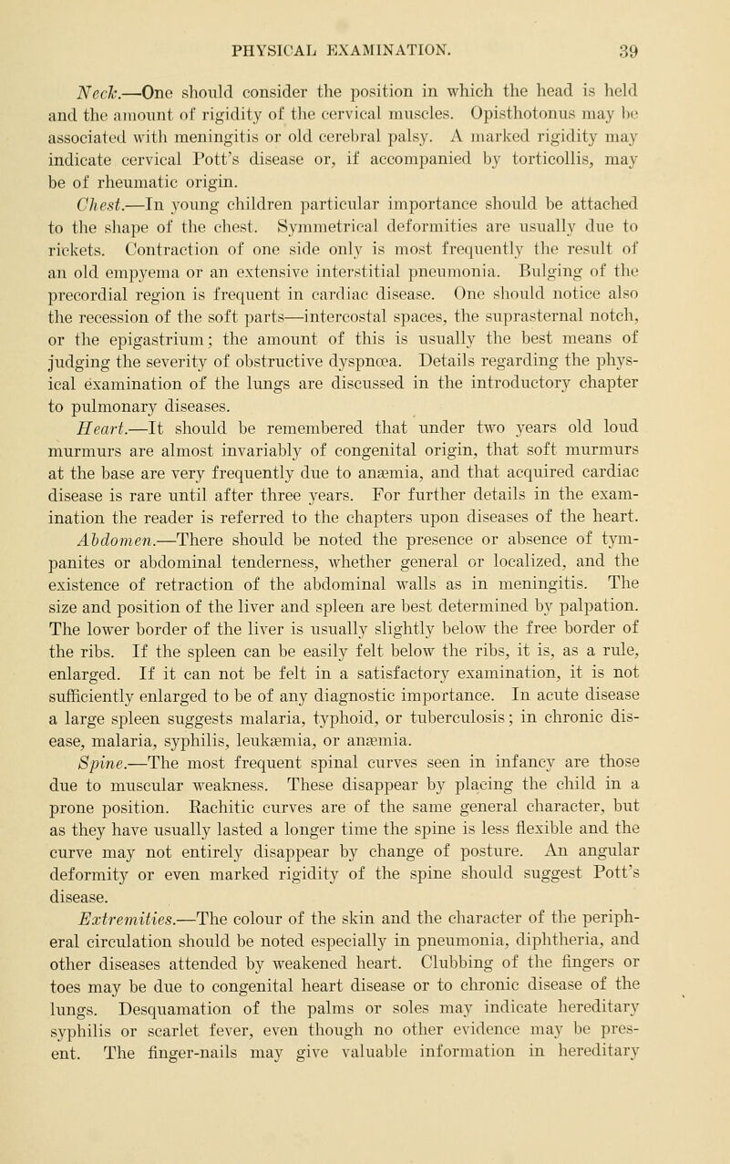 JSlcch.—One should consider the position in which the head is held and the amount of rigidity of the cervical muscles. Opisthotonus may be associated with meningitis or old cerebral palsy. A marked rigidity may indicate cervical Pott's disease or, if accompanied by torticollis, may be of rheumatic origin. Chest.—In young children particular importance should be attached to the shape of the chest. Symmetrical deformities are usually due to rickets. Contraction of one side only is most frequently the result of an old empyema or an extensive interstitial pneumonia. Bulging of the precordial region is frequent in cardiac disease. One should notice also the recession of the soft parts—intercostal spaces, the suprasternal notch, or the epigastrium; the amount of this is usually the best means of judging the severity of obstructive dyspnoea. Details regarding the phys- ical examination of the lungs are discussed in the introductory chapter to pulmonary diseases. Heart.—It should be remembered that under two years old loud murmurs are almost invariably of congenital origin, that soft murmurs at the base are very frequently due to anaBmia, and that acquired cardiac disease is rare until after three years. For further details in the exam- ination the reader is referred to the chapters upon diseases of the heart. Abdomen.—There should be noted the presence or absence of tym- panites or abdominal tenderness, whether general or localized, and the existence of retraction of the abdominal walls as in meningitis. The size and position of the liver and spleen are best determined by palpation. The lower border of the liver is usually slightly below the free border of the ribs. If the spleen can be easily felt below the ribs, it is, as a rule, enlarged. If it can not be felt in a satisfactory examination, it is not sufficiently enlarged to be of any diagnostic importance. In acute disease a large spleen suggests malaria, typhoid, or tuberculosis; in chronic dis- ease, malaria, syphilis, leukaemia, or ansmia. 8pine.—The most frequent spinal curves seen in infancy are those due to muscular weakness. These disappear by placing the child in a prone position. Rachitic curves are of the same general character, but as they have usually lasted a longer time the spine is less flexible and the curve may not entirely disappear by change of posture. An angular deformity or even marked rigidity of the spine should suggest Pott's disease. Extremities.—The colour of the skin and the character of the periph- eral circulation should be noted especially in pneumonia, diphtheria, and other diseases attended by weakened heart. Clubbing of the fingers or toes may be due to congenital heart disease or to chronic disease of the lungs. Desquamation of the palms or soles may indicate hereditary syphilis or scarlet fever, even though no other evidence may be pres- ent. The finger-nails may give valuable information in hereditary