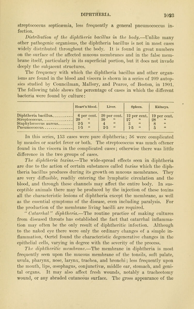 streptococcus septicaemia, less frequently a general pneumococcus in- fection. Distribution of the diphtheria bacillus in the body.—Unlike many other pathogenic organisms, the diphtheria bacillus is not in most cases widely distributed throughout the body. It is found in great numbers on the surface of the affected mucous membranes and in the false mem- brane itself, particularly in its superficial portion, but it does not invade deeply the subjacent structures. The frequency with which the diphtheria bacillus and other organ- isms are found in the blood and viscera is shown in a series of 209 autop- sies studied by Councilman, Mallory, and Pearce, of Boston, in 1901, The following table shows the percentage of cases in which the different bacteria were found by culture: Diphtheria bacillus Streptococcus Staphylococcus aureus. Pneumococcus Heart's blood. 6 per cent. 20 2-5  1-5  Liver. 20 per cent. 30 4 2-5  Spleen. 12 per cent. 27 3 1-5  Kidneys. 19 per cent. 28 In this series, 153 cases were pure diphtheria; 56 were complicated by measles or scarlet fever or both. The streptococcus was much oftener found in the viscera in the complicated cases; otherwise there was little difference in the two groups of cases. The diphtheria toxins.—The wide-spread effects seen in diphtheria are due to the action of certain substances called toxins which the diph- theria bacillus produces during its growth on mucous membranes. They are very diffusible, readil}^ entering the lymphatic circulation and the blood, and through these channels may affect the entire body. In sus- ceptible animals there may be produced by the injection of these toxins all the characteristic lesions of diphtheria except the membrane, as well as the essential symptoms of the disease, even including paralysis. For the production of the membrane living bacilli are required.  Catarrhal diphtheria.—The routine practice of making cultures from diseased throats has established the fact that catarrhal inflamma- tion may often be the only result of diphtheritic infection. Although to the naked eye there were only the ordinary changes of a simple in- flammation, Oertel found the characteristic degenerative changes in the epithelial cells, varying in degree with the severity of the process. The diphtheritic membrane.—The membrane in diphtheria is most frequently seen upon the mucous membrane of the tonsils, soft palate, uvula, pharynx, nose, larynx, trachea, and bronchi; less frequently upon the mouth, lips, oesophagus, conjunctivge, middle ear, stomach, and geni- tal organs. It may also affect fresh wounds, notably a tracheotomy wound^ or any abraded cutaneous surface. The gross appearance of the