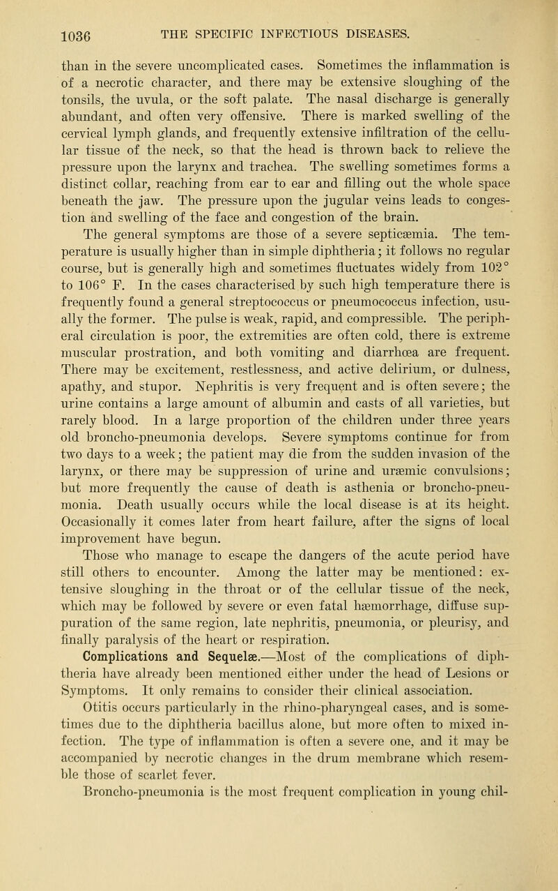 than in the severe uncomplicated cases. Sometimes the inflammation is of a necrotic character, and there may be extensive sloughing of the tonsils, the uvula, or the soft palate. The nasal discharge is generally abundant, and often very offensive. There is marked swelling of the cervical lymph glands, and frequently extensive infiltration of the cellu- lar tissue of the neck, so that the head is thrown back to relieve the pressure upon the larynx and trachea. The swelling sometimes forms a distinct collar, reaching from ear to ear and filling out the whole space beneath the jaw. The pressure upon the jugular veins leads to conges- tion and swelling of the face and congestion of the brain. The general symptoms are those of a severe septicaemia. The tem- perature is usually higher than in simple diphtheria; it follows no regular course, but is generally high and sometimes fluctuates widely from 103° to 106° F. In the cases characterised by such high temperature there is frequently found a general streptococcus or pneumococcus infection, usu- ally the former. The pulse is weak, rapid, and compressible. The periph- eral circulation is poor, the extremities are often cold, there is extreme muscular prostration, and both vomiting and diarrhoea are frequent. There may be excitement, restlessness, and active delirium, or dulness, apathy, and stupor. Nephritis is very frequent and is often severe; the urine contains a large amount of albumin and casts of all varieties, but rarely blood. In a large proportion of the children under three years old broncho-pneumonia develops. Severe symptoms continue for from two days to a week; the patient may die from the sudden invasion of the larynx, or there may be suppression of urine and ursemic convulsions; but more frequently the cause of death is asthenia or broncho-pneu- monia. Death usually occurs while the local disease is at its height. Occasionally it comes later from heart failure, after the signs of local improvement have begun. Those who manage to escape the dangers of the acute period have still others to encounter. Among the latter may be mentioned: ex- tensive sloughing in the throat or of the cellular tissue of the neck, which may be followed by severe or even fatal hgemorrhage, diffuse sup- puration of the same region, late nephritis, pneumonia, or pleuris}^, and finally paralysis of the heart or respiration. Complications and Sequelae.—Most of the complications of diph- theria have already been mentioned either under the head of Lesions or Symptoms. It only remains to consider their clinical association. Otitis occurs particularly in the rhino-pharyngeal cases, and is some- times due to the diphtheria bacillus alone, but more often to mixed in- fection. The type of inflammation is often a severe one, and it may be accompanied by necrotic changes in the drum membrane which resem- ble those of scarlet fever. Broncho-pneumonia is the most frequent complication in young chil-