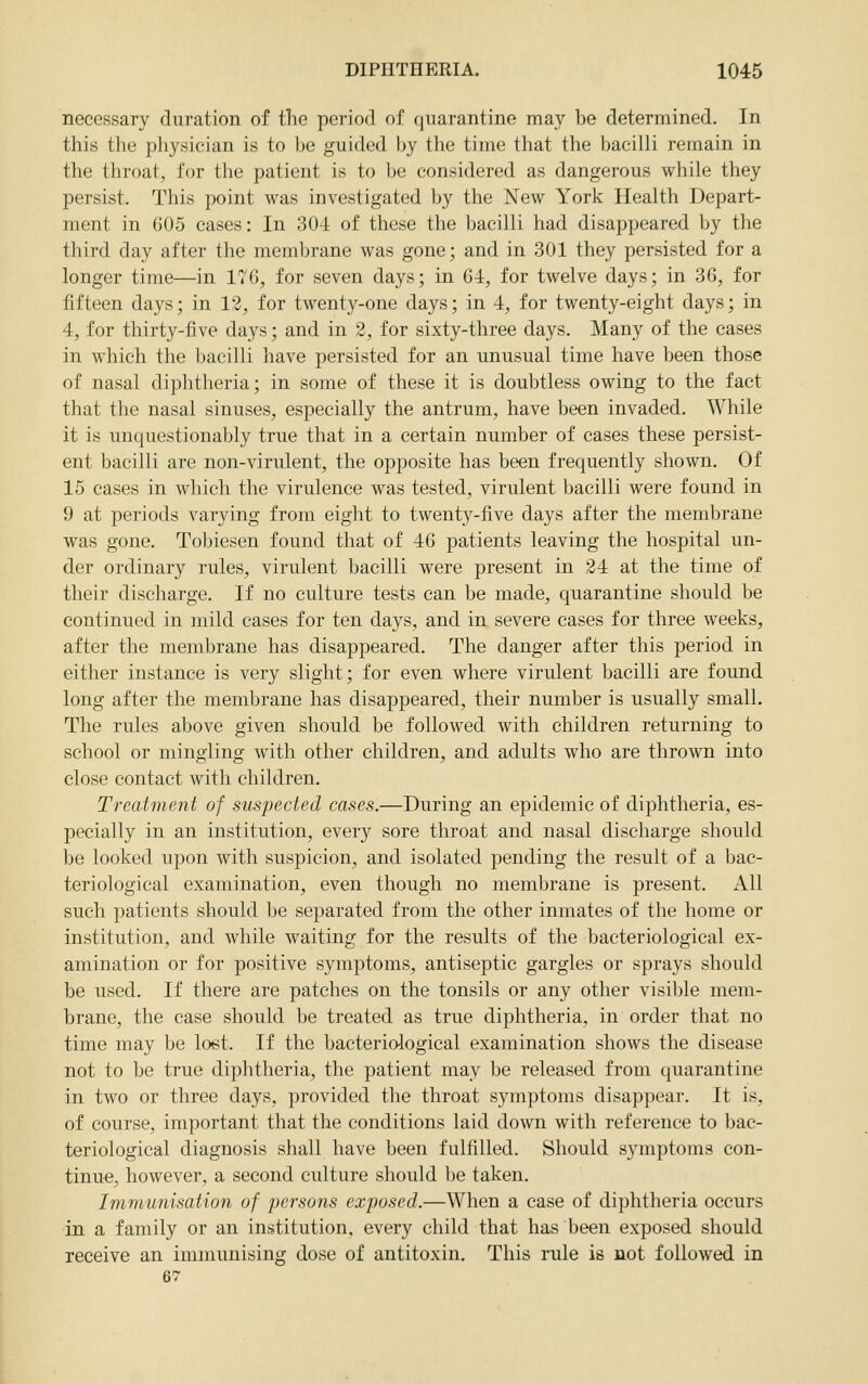 necessary duration of the period of quarantine may be determined. In this the physician is to be guided by the time that the bacilli remain in the throat, for the patient is to be considered as dangerous while they persist. This point was investigated by the New York Health Depart- ment in 605 cases: In 304 of these the bacilli had disappeared by the third day after the membrane was gone; and in 301 they persisted for a longer time—in 17(5, for seven days; in 64, for twelve days; in 36, for fifteen days; in 12, for twenty-one days; in 4, for twenty-eight days; in 4, for thirty-five days; and in 2, for sixty-three days. Many of the cases in which the bacilli have persisted for an unusual time have been those of nasal diphtheria; in some of these it is doubtless owing to the fact that the nasal sinuses, especially the antrum, have been invaded. While it is unquestionably true that in a certain number of cases these persist- ent bacilli are non-virulent, the opposite has been frequently shown. Of 15 cases in which the virulence was tested, virulent bacilli were found in 9 at periods varying from eight to twenty-five days after the membrane was gone. Tobiesen found that of 46 patients leaving the hospital un- der ordinary rules, virulent bacilli were present in 24 at the time of their discharge. If no culture tests can be made, quarantine should be continued in mild cases for ten days, and in severe cases for three weeks, after the membrane has disappeared. The danger after this period in either instance is very slight; for even where virulent bacilli are found long after the membrane has disappeared, their number is usually small. The rules above given should be followed with children returning to school or mingling with other children, and adults who are thrown into close contact with children. Treatment of suspected cases.—During an epidemic of diphtheria, es- pecially in an institution, every sore throat and nasal discharge should be looked upon Avith suspicion, and isolated pending the result of a bac- teriological examination, even though no membrane is present. All such patients should be separated from the other inmates of the home or institution, and while waiting for the results of the bacteriological ex- amination or for positive symptoms, antiseptic gargles or sprays should be used. If there are patches on the tonsils or any other visible mem- brane, the case should be treated as true diphtheria, in order that no time may be loet. If the bacteriological examination shows the disease not to be true diphtheria, the patient may be released from quarantine in two or three days, provided the throat symptoms disappear. It is, of course, important that the conditions laid down with reference to bac- teriological diagnosis shall have been fulfilled. Should symptoms con- tinue, however, a second culture should be taken. Immunisation of persons exposed.—When a case of diphtheria occurs in a family or an institution, every child that has been exposed should receive an immunising dose of antitoxin. This rule is not followed in 67