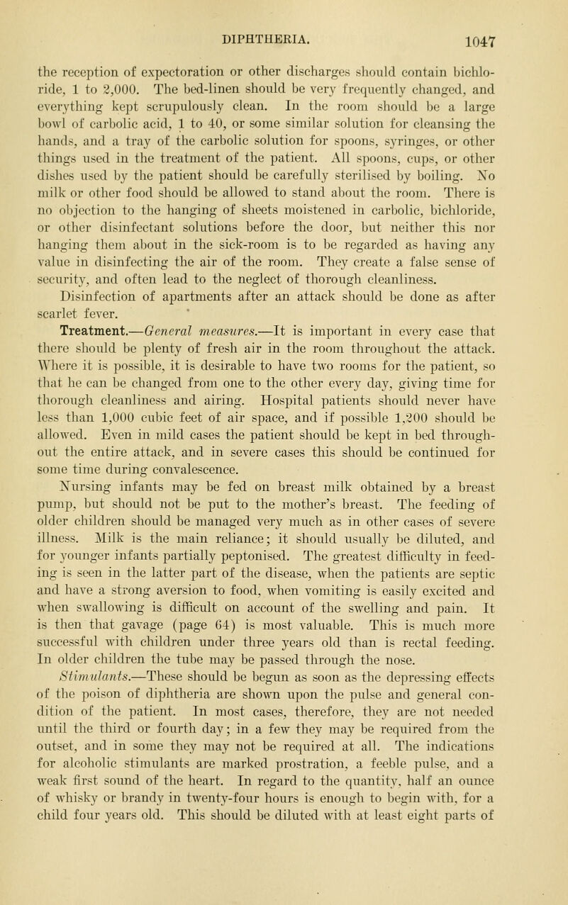 the reception of expectoration or other discharges should contain bichlo- ride, 1 to 2,000. The bed-linen should be very frequently changed, and everything kept scrupulously clean. In the room should be a large bowl of carbolic acid, 1 to 40, or some similar solution for cleansing the hands, and a tray of the carbolic solution for spoons, syringes, or other things used in the treatment of the patient. All spoons, cups, or other dishes used by the patient should be carefully sterilised by boiling. No milk or other food should be allowed to stand about the room. There is no objection to the hanging of sheets moistened in carbolic, bichloride, or other disinfectant solutions before the door, but neither this nor hanging them aljout in the sick-room is to be regarded as having any value in disinfecting the air of the room. They create a false sense of security, and often lead to the neglect of thorough cleanliness. Disinfection of apartments after an attack should be done as after scarlet fever. Treatment.—General measures.—It is important in every case that there should be plenty of fresh air in the room throughout the attack. Where it is possible, it is desirable to have two rooms for the patient, so that he can be changed from one to the other every day, giving time for thorough cleanliness and airing. Hospital patients should never have less than 1,000 cubic feet of air space, and if possible 1,200 should be allowed. Even in mild cases the patient should be kept in bed through- out the entire attack, and in severe cases this should be continued for some time during convalescence. Kursing infants may be fed on breast milk obtained by a breast pump, but should not be put to the mother's breast. The feeding of older children should be managed very much as in other cases of severe illness. Milk is the main reliance; it should usually be diluted, and for younger infants partially peptonised. The greatest difficulty in feed- ing is seen in the latter part of the disease, when the patients are septic and have a strong aversion to food, when vomiting is easily excited and when swallowing is difficult on account of the swelling and pain. It is then that gavage (page 64) is most valuable. This is much more successful with children under three years old than is rectal feeding. In older children the tube may be passed through the nose. Stimulants.—These should be begun as soon as the depressing effects of the poison of diphtheria are shown upon the pulse and general con- dition of the patient. In most cases, therefore, they are not needed until the third or fourth day; in a few they may be required from the outset, and in some they may not be required at all. The indications for alcoholic stimulants are marked prostration, a feeble pulse, and a weak first sound of the heart. In regard to the quantity, half an ounce of whisky or brandy in twenty-four hours is enough to begin with, for a child four years old. This should be diluted with at least eight parts of