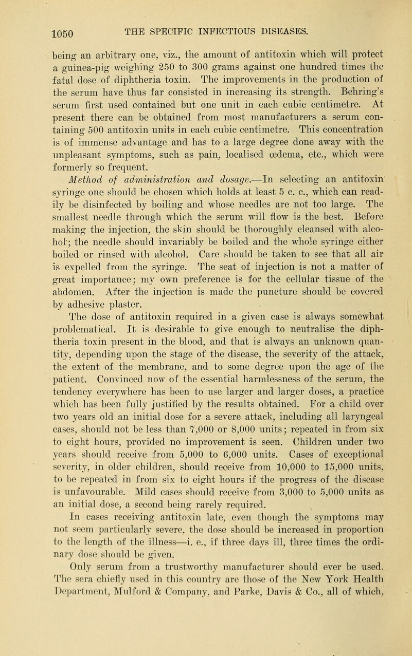 being an arbitrary one, viz., the amount of antitoxin which will protect a guinea-pig weighing 350 to 300 grams against one hundred times the fatal dose of diphtheria toxin. The improvements in the production of the serum have thus far consisted in increasing its strength. Behring's serum first used contained but one unit in each cubic centimetre. At present there can be obtained from most manufacturers a serum con- taining 500 antitoxin units in each cubic centimetre. This concentration is of immense advantage and has to a large degree done away with the unpleasant symptoms, such as pain, localised oedema, etc., which were formerly so frequent. Method of administration and dosage.—In selecting an antitoxin syringe one should be chosen which holds at least 5 c. c, which can read- ily be disinfected by boiling and whose needles are not too large. The smallest needle through which the serum will flow is the best. Before making the injection, the skin should be thoroughly cleansed with alco- hol'; the needle should invariably be boiled and the whole syringe either boiled or rinsed with alcohol. Care should be taken to see that all air is expelled from the syringe. The seat of injection is not a matter of great importance; my own preference is for the cellular tissue of the abdomen. After the injection is made the puncture should be covered by adhesive plaster. The dose of antitoxin required in a given case is always somewhat problematical. It is desirable to give enough to neutralise the diph- theria toxin present in the blood, and that is always an unknown quan- tity, depending upon the stage of the disease, the severity of the attack, the extent of the membrane, and to some degree upon the age of the patient. Convinced now of the essential harmlessness of the serum, the tendency everywhere has been to use larger and larger doses, a practice which has been fully justified by the results obtained. For a child over two years old an initial dose for a severe attack, including all laryngeal cases, should not be less than 7,000 or 8,000 units; repeated in from six to eight hours, provided no improvement is seen. Children under two years should receive from 5,000 to 6,000 units. Cases of exceptional severity, in older children, should receive from 10,000 to 15,000 units, to be repeated in from six to eight hours if the progress of the disease is unfavourable. Mild cases should receive from 3,000 to 5,000 units as an initial dose, a second being rarely required. In cases receiving antitoxin late, even though the symptoms may not seem particularly severe, the dose should be increased in proportion to the length of the illness—i. e., if three days ill, three times the ordi- nary dose should be given. Only serum from a trustworthy manufacturer should ever be used. The sera chiefly used in this country are those of the New York Health Department, Mill ford & Company, and Parke, Davis & Co., all of which,