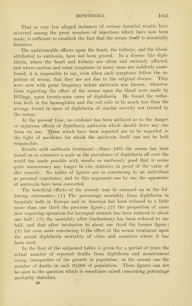 That so very few alleged instances of serj(nis liai'iii[ul results have occurred among the great niimhers of injections which have now been made, is sufficient to establish the fact that the serum itself is essentially harmless. The unfavourable effects upon the heart, the kidneys, and the blood, attributed to antitoxin, have not been proved. In a disease like diph- theria, where the heart and kidneys are often and seriously affected, and where cardiac and renal symptoms in many cases are suddenly mani- fested, it is impossible to say, even when such symptoms follow the in- jection of serum, that they are not due to the original disease. They were seen with great frequency before antitoxin was known. Oljserva- tions regarding the effect of the serum upon the blood were made by Billings, upon twenty-nine cases of diphtheria. He found the reduc- tion both in the haemoglobin and the red cells to be much less than the average found in cases of diphtheria of similar severity not treated by the serum. At the present time, no evidence has been adduced as to the danger or injurious effects of diphtheria antitoxin which should deter any one from its use. T^ose which have been reported are to be regarded in the light of accidents for which the antitoxin itself can not be held responsible. Results ivith antitoxin treatment.—Since 1895 the serimi has been tested on so extensive a scale as the prevalence of diphtheria all over the world has made possible with results so uniformly good that it seems quite unnecessary any longer to cite statistics in proof of the value of this remedy. No tables of figures are so convincing to an individual as personal experience, and by this argument one by one the opponents of antitoxin have been, converted. The beneficial effects of the remedy may be summed up in the fol- lowing statements: (1) The percentage mortality from diphtheria in hospitals both in. Europe and in America has been reduced to a little more than one third the previous figure; (2) the proportion of cases now requiring operation for laryngeal stenosis has been reduced to about one half; (3) tlie mortality after tracheotomy has been reduced to one half, and that after intubation to about one third the former figure; (4) but even more convincing is the effect of the serum treatment upon the actual diphtheria mortality of cities and countries where it has been used. In the first of the subjoined tables is given for a period of years the actual number of reported deaths from diphtheria and membranous croup, irrespective of the growth in populaton; in the second one the number of deaths in each 10,000 of population. These figures can not be open to the question which is sometimes raised concerning percentage mortality statistics. 68