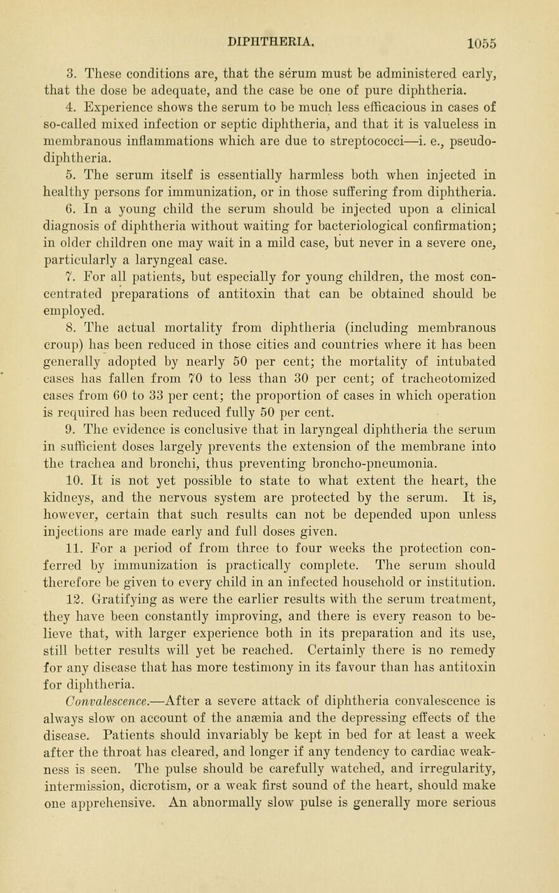 3. These conditions are, that the serum must be administered early, that the dose be adequate, and the case be one of pure diphtheria. 4. Experience shows the serum to be much less efficacious in cases of so-called mixed infection or septic diphtheria, and that it is valueless in membranous inflammations which are due to streptococci—i. e., pseudo- diphtheria. 5. The serum itself is essentially harmless both when injected in healthy persons for immunization, or in those suffering from diphtheria. 6. In a young child the serum should be injected upon a clinical diagnosis of diphtheria without waiting for bacteriological confirmation; in older children one may wait in a mild case, but never in a severe one, particularly a laryngeal case. 7. For all patients, but especially for young children, the most con- centrated preparations of antitoxin that can be obtained should be employed. 8. The actual mortality from diphtheria (including membranous croup) has been reduced in those cities and countries where it has been generally adopted by nearly 50 per cent; the mortality of intubated cases has fallen from 70 to less than 30 per cent; of tracheotomized cases from 60 to 33 per cent; the proportion of cases in which operation is required has been reduced fully 50 per cent. 9. The evidence is conclusive that in laryngeal diphtheria the serum in sufficient doses largely prevents the extension of the membrane into the trachea and bronchi, thus preventing broncho-pneumonia. 10. It is not yet possible to state to what extent the heart, the kidneys, and the nervous system are protected by the serum. It is, however, certain that such results can not be depended upon unless injections are made early and full doses given. 11. For a period of from three to four weeks the protection con- ferred by immunization is practically complete. The serum should therefore be given to every child in an infected household or institution. 12. Gratifying as were the earlier results with the serum treatment, they have been constantly improving, and there is every reason to be- lieve that, with larger experience both in its preparation and its use, still better results will yet be reached. Certainly there is no remedy for any disease that has more testimony in its favour than has antitoxin for diphtheria. Convalescence.—After a severe attack of diphtheria convalescence is always slow on account of the anaemia and the depressing effects of the disease. Patients should invariably be kept in bed for at least a week after the throat has cleared, and longer if any tendency to cardiac weak- ness is seen. The pulse should be carefully watched, and irregularity, intermission, dicrotism, or a weak first sound of the heart, should make one apprehensive. An abnormally slow pulse is generally more serious