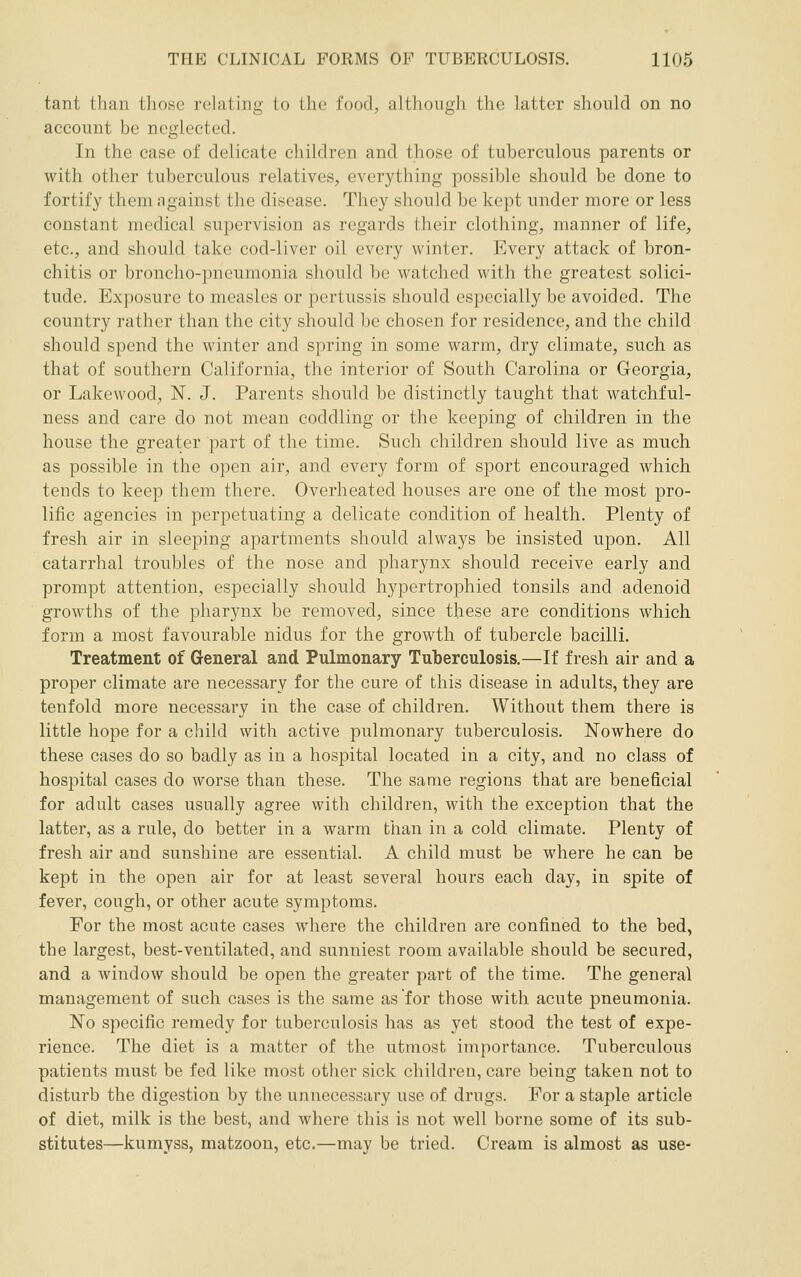 tant than tliosc relating to the food, altliough the latter should on no account be neglected. In the case of delicate children and those of tuberculous parents or with other tuberculous relatives, everything possible should be done to fortify them against the disease. They should be kept under more or less constant medical supervision as regards their clothing, manner of life, etc., and should take cod-liver oil every winter. P]very attack of bron- chitis or broncho-pneumonia should be watched with the greatest solici- tude. Exposure to measles or pertussis should especially be avoided. The country rather than the city should be chosen for residence, and the child should spend the winter and spring in some warm, dry climate, such as that of southern California, the interior of South Carolina or Georgia, or Lakewood, N. J. Parents should be distinctly taught that watchful- ness and care do not mean coddling or the keeping of children in the house the greater part of the time. Such children should live as much as possible in the open air, and every form of sport encouraged which tends to keep them there. Overheated houses are one of the most pro- lific agencies in perpetuating a delicate condition of health. Plenty of fresh air in sleeping apartments should always be insisted upon. All catarrhal troubles of the nose and pharynx should receive early and prompt attention, especially should hypertrophied tonsils and adenoid growths of the pharynx be removed, since these are conditions which form a most favourable nidus for the growth of tubercle bacilli. Treatment of Grsneral and Pulmonary Tuberculosis,—If fresh air and a proper climate are necessary for the cure of this disease in adults, they are tenfold more necessary in the case of children. Without them there is little hope for a child with active pulmonary tuberculosis. Nowhere do these cases do so badly as in a hospital located in a city, and no class of hospital cases do worse than these. The same regions that are beneficial for adult cases usually agree with children, with the exception that the latter, as a rule, do better in a warm than in a cold climate. Plenty of fresh air and sunshine are essential. A child must be where he can be kept in the open air for at least several hours each day, in spite of fever, cough, or other acute symptoms. For the most acute cases where the children are confined to the bed, the largest, best-ventilated, and sunniest room available should be secured, and a window should be open the greater part of the time. The general management of such cases is the same as for those with acute pneumonia. No specific remedy for tuberculosis has as yet stood the test of expe- rience. The diet is a matter of the utmost importance. Tuberculous patients must be fed like most other sick children, care being taken not to disturb the digestion by the unnecessary use of drugs. For a staple article of diet, milk is the best, and where this is not well borne some of its sub- stitutes—kumyss, matzoon, etc.—may be tried. Cream is almost as use-