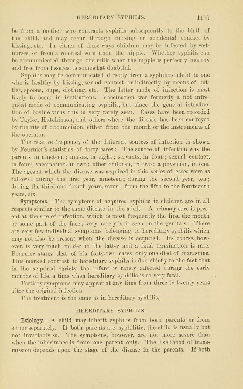 be from a mother who contracts syphilis subsequently to the birth of the child, and may occur through nursing or accidental contact by kissing, etc. In either of these ways children may be infected by wet- nurses, or from a venereal sore upon the nipple. Whether syphilis can be communicated through the milk when the nipple is jierfectly healthy and free from fissures, is somewhat doubtful. Syphilis may be communicated directly from a syphilitic child to one who is healthy by kissing, sexual contact, or indirectly by means of bot- tles, spoons, cups, clothing, etc. The latter mode of infection is most likely to occur in institutions. Vaccination was formerly a not infre- quent mode of communicating syphilis, but since the general introduc- tion of bovine virus this is very rarely seen. Cases have been recorded by Taylor, Hutchinson, and others where the disease has been conveyed by the rite of circumcision, either from the mouth or the instruments of the operator. The relative frequency of the different sources of infection is shown by Fournier's statistics of forty cases: The source of infection was the parents in nineteen; nurses, in eight; servants, in four; sexual contact, in four; vaccination, in two; other children, in two ; a physician, in one. The ages at which the disease was acquired in this series of cases were as follows: during the first year, nineteen; during the second year, ten ; during the third and fourth years, seven; from the fifth to the fourteenth years, six. Symptoms.—The symptoms of acquired syphilis in children are in all respects similar to the same disease in the adult. A primary sore is pres- ent at the site of infection, which is most frequently the lips, the mouth or some part of the face; very rarely is it seen on the genitals. There are very few individual symptoms belonging to hereditary syphilis which may not also be present when the disease is acquired. Its course, how- ever, is very much milder in the latter and a fatal termination is rare. Fournier states that of his forty-two cases only one died of marasmus. This marked contrast to hereditary syphilis is due chiefly to the fact that in the acquired variety the infant is rarely affected during the early months of life, a time when hereditary syphilis is so very fatal. Tertiary symptoms may appear at any time from three to twenty years after the original infection. The treatment is the same as in hereditary syphilis. HEREDITARY SYPHILIS. Etiology.—A child may inherit syphilis from both parents or from either separately. If both parents are syphilitic, the child is usually but not invariably so. The symptoms, however, are not more severe than when the inheritance is from one parent only. The likelihood of trans- mission depends upon the stage of the disease in the parents. If both