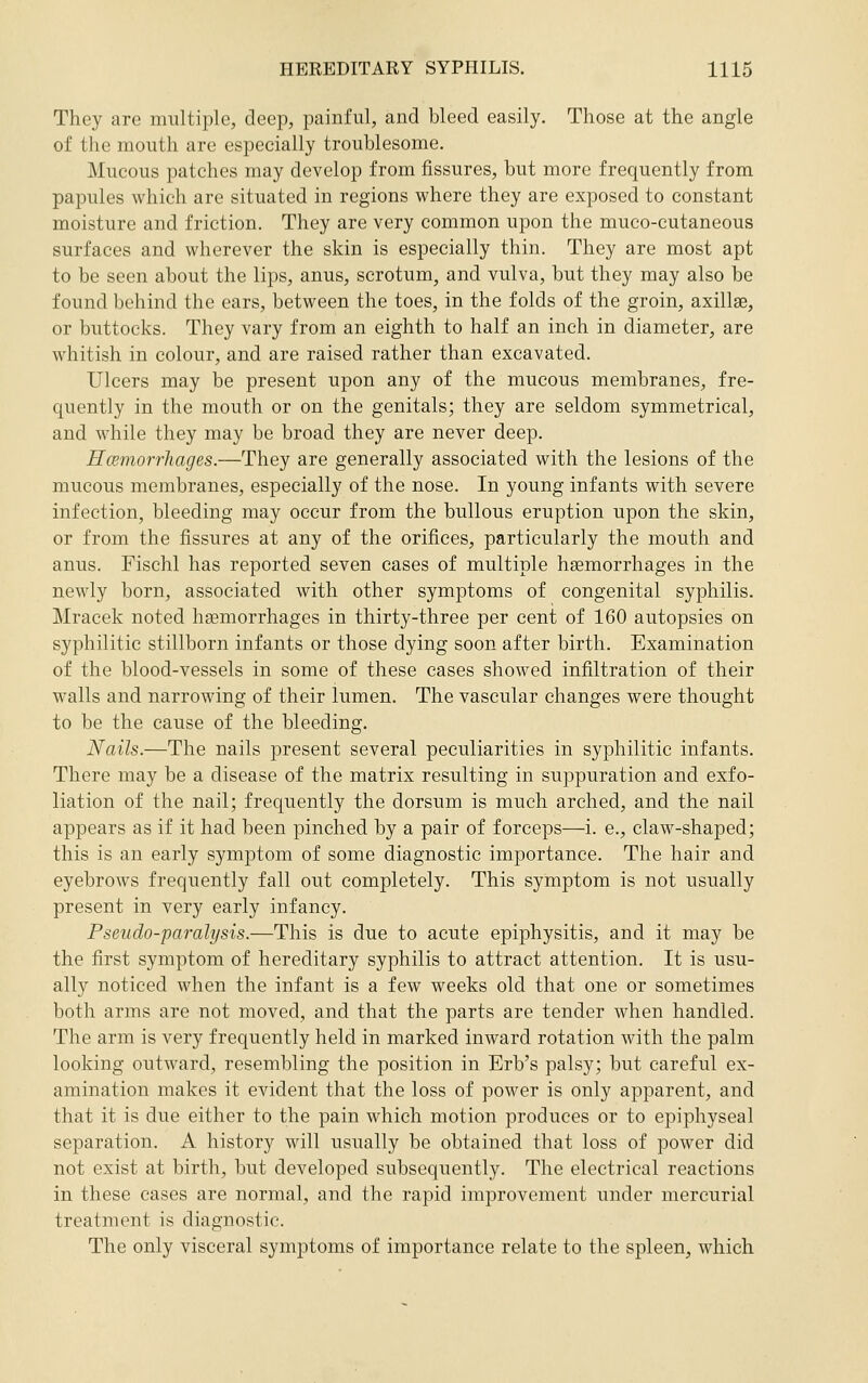They are multiple, deep, painful, and bleed easily. Those at the angle of the mouth are especially troublesome. Mucous patches may develop from fissures, but more frequently from papules which are situated in regions where they are exposed to constant moisture and friction. They are very common upon the muco-cutaneous surfaces and wherever the skin is especially thin. They are most apt to be seen about the lips, anus, scrotum^ and vulva, but they may also be found behind the ears, between the toes, in the folds of the groin, axillae, or buttocks. They vary from an eighth to half an inch in diameter, are whitish in colour, and are raised rather than excavated. Ulcers may be present upon any of the mucous membranes, fre- quently in the mouth or on the genitals; they are seldom symmetrical, and while they may be broad they are never deep. HcemorrJiages.—They are generally associated with the lesions of the mucous membranes, especially of the nose. In young infants with severe infection, bleeding may occur from the bullous eruption upon the skin, or from the fissures at any of the orifices, particularly the mouth and anus. Fischl has reported seven cases of multiple hsemorrhages in the newly born, associated with other symptoms of congenital syphilis. Mracek noted hgemorrhages in thirty-three per cent of 160 autopsies on syphilitic stillborn infants or those dying soon after birth. Examination of the blood-vessels in some of these cases showed infiltration of their walls and narrowing of their lumen. The vascular changes were thought to be the cause of the bleeding. Nails.—The nails present several peculiarities in syphilitic infants. There may be a disease of the matrix resulting in suppuration and exfo- liation of the nail; frequently the dorsum is much arched, and the nail appears as if it had been pinched by a pair of forceps—i. e., claw-shaped; this is an early symptom of some diagnostic importance. The hair and eyebrows frequently fall out completely. This symptom is not usually present in very early infancy. Pseudo-paralysis.—This is due to acute epiphysitis, and it may be the first symptom of hereditary syphilis to attract attention. It is usu- ally noticed when the infant is a few weeks old that one or sometimes both arms are not moved, and that the parts are tender when handled. The arm is very frequently held in marked inward rotation with the palm looking outward, resembling the position in Erb's palsy; but careful ex- amination makes it evident that the loss of power is only apparent, and that it is due either to the pain which motion produces or to epiphyseal separation. A history will usually be obtained that loss of power did not exist at birth, but developed subsequently. The electrical reactions in these cases are normal, and the rapid improvement under mercurial treatment is diagnostic. The only visceral symptoms of importance relate to the spleen, which