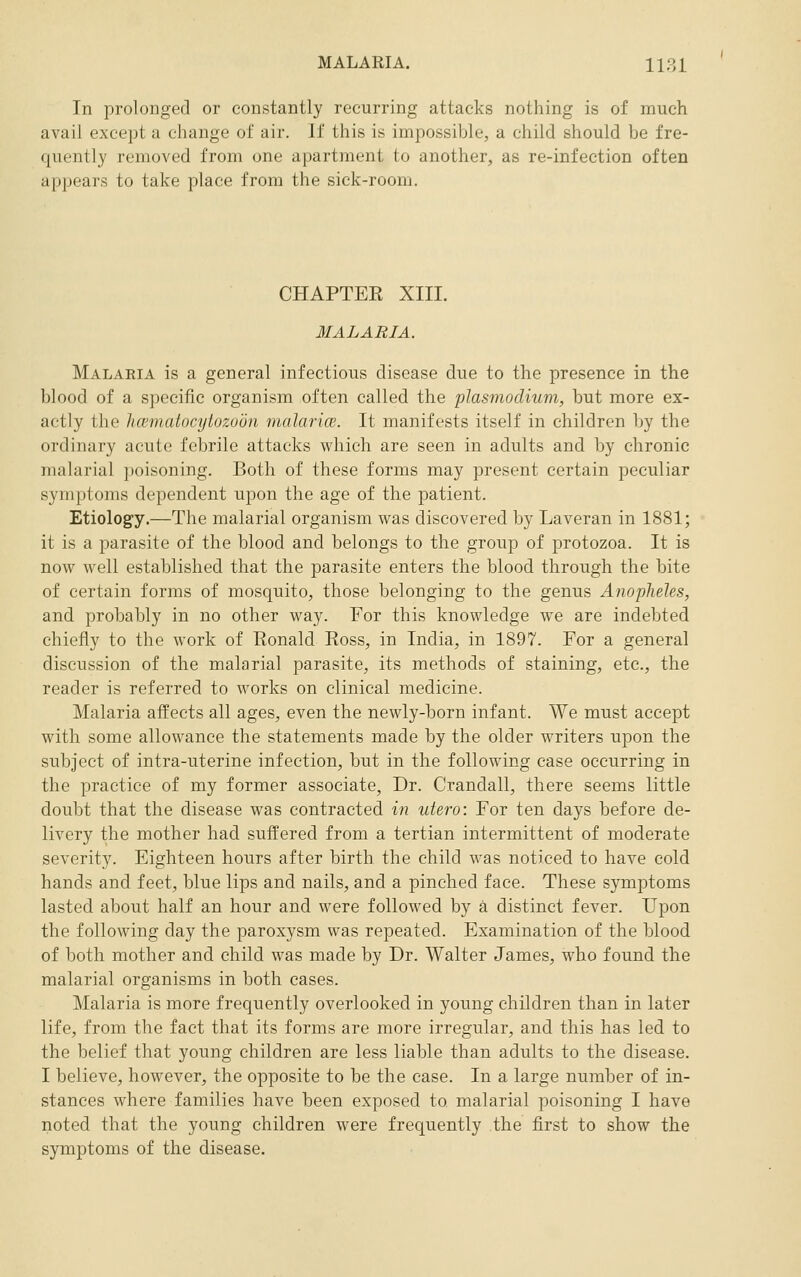 In prolonged or constantly recurring attacks nothing is of much avail except a change of air. If this is impossible, a child should be fre- quently removed from one apartment to another, as re-infection often appears to take place from the sick-room. CHAPTEE XIII. 3IALARIA. Malaria is a general infectious disease due to the presence in the blood of a specific organism often called the plasmodium, but more ex- actly the hcvmatocytozoon malarice. It manifests itself in children by the ordinary acute febrile attacks which are seen in adults and by chronic malarial poisoning. Both of these forms may present certain peculiar symptoms dependent upon the age of the patient. Etiology.—The malarial organism was discovered by Laveran in 1881; it is a parasite of the blood and belongs to the group of protozoa. It is now well established that the parasite enters the blood through the bite of certain forms of mosquito, those belonging to the genus Anopheles, and probably in no other way. For this knowledge we are indebted chiefly to the work of Eonald Ross, in India, in 1897. For a general discussion of the malarial parasite, its methods of staining, etc., the reader is referred to works on clinical medicine. Malaria affects all ages, even the newly-born infant. We must accept with some allowance the statements made by the older writers upon the subject of intra-uterine infection, but in the following case occurring in the practice of my former associate, Dr. Crandall, there seems little doubt that the disease was contracted in utero: For ten days before de- livery the mother had suffered from a tertian intermittent of moderate severity. Eighteen hours after birth the child was noticed to have cold hands and feet, blue lips and nails, and a pinched face. These symptoms lasted about half an hour and were followed by a distinct fever. Upon the following day the paroxysm was repeated. Examination of the blood of both mother and child was made by Dr. Walter James, who found the malarial organisms in both cases. Malaria is more frequently overlooked in young children than in later life, from the fact that its forms are more irregular, and this has led to the belief that young children are less liable than adults to the disease. I believe, however, the opposite to be the case. In a large number of in- stances where families have been exposed to malarial poisoning I have noted that the young children were frequently the first to show the symptoms of the disease.