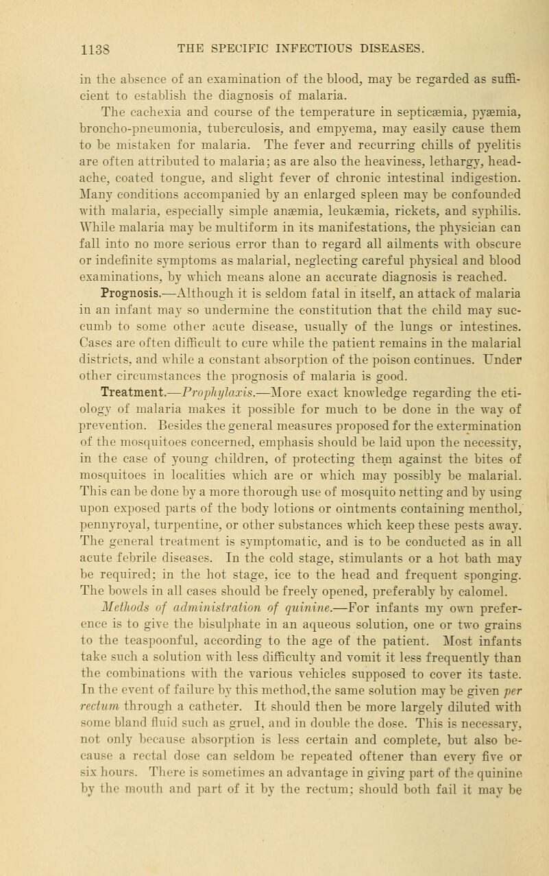 in the absence of an examination of the blood, may be regarded as suffi- cient to establish the diagnosis of malaria. The cachexia and course of the temperature in septicemia, pj'semia, broncho-pneumonia, tuberculosis, and empyema, may easily cause them to be mistaken for malaria. The fever and recurring chills of pyelitis are often attributed to malaria; as are also the heaviness, lethargy, head- ache, coated tongue, and slight fever of chronic intestinal indigestion. Many conditions accompanied by an enlarged spleen may be confounded with malaria, especially simple anaemia, leukfemia, rickets, and syphilis. While malaria may be multiform in its manifestations, the physician can fall into no more serious error than to regard all ailments with obscure or indefinite symptoms as malarial, neglecting careful physical and blood examinations, by which means alone an accurate diagnosis is reached. Prog-nosis.—Although it is seldom fatal in itself, an attack of malaria in an infant may so undermine the constitution that the child may suc- cumb to some other acute disease, usually of the lungs or intestines. Cases are often difficult to cure while the patient remains in the malarial districts, and while a constant absorption of the poison continues. Under other circumstances the prognosis of malaria is good. Treatment.—Prophylaxis.—More exact knowledge regarding the eti- ology of malaria makes it possible for much to be done in the way of prevention. Besides the general measures proposed for the extermination of the mosquitoes concerned, emphasis should be laid upon the necessit}', in the case of young children, of protecting them against the bites of mosquitoes in localities which are or which may possibly be malarial. This can be done by a more thorough use of mosquito netting and by using upon exposed parts of the body lotions or ointments containing menthol,' pennyroyal, turpentine, or other substances which keep these pests away. The general treatment is symptomatic, and is to be conducted as in all acute febrile diseases. In the cold stage, stimulants or a hot bath may be required; in the hot stage, ice to the head and frequent sponging. The bowels in all cases should be freely opened, preferably by calomel. Methods of administration of quinine.—For infants my own prefer- ence is to give the bisulphate in an aqueous solution, one or two grains to the teaspoonful, according to the age of the patient. Most infants take such a solution with less difficulty and vomit it less frequently than the combinations with the various vehicles supposed to cover its taste. In the event of failure by this method, the same solution may be given per rectum through a catheter. It should then be more largely diluted with some bland fluid such as gruel, and in double the dose. This is necessary, not only because absorption is less certain and complete, but also be- cause a rectal dose can seldom be repeated oftener than every five or six hours. There is sometimes an advantage in giving part of the quinine by the mouth and jmrt of it by the rectum; should both fail it may be