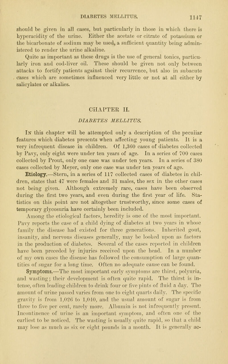 should be given in all cases, but particularly in those in which there is hyperacidity of the urine. Either the acetate or citrate of potassium or the bicarbonate of sodium may be used, a sufficient quantity being admin- istered to render the urine alkaline. Quite as important as these drugs is the use of general tonics, particu- larly iron and cod-liver oil. These should be given not only between attacks to fortify patients against their recurrence, but also in subacute Cases which are sometimes influenced very little or not at all either by salicylates or alkalies. CHAPTER 11. DIABETES MELLITUS. 1^ this chapter will be attempted only a description of the peculiar features which diabetes presents when affecting young patients. It is a very infrequent disease in children. Of 1,360 cases of diabetes collected by Pavy, only eight were under ten years of age. In a series of 700 cases collected by Prout, only one case was under ten years. In a series of 380 cases collected by Meyer, only one case was under ten years of age. Etiology.—Stern, in a series of 117 collected cases of diabetes in chil- dren, states that 47 were females and 31 males, the sex in the other cases not being given. Although extremely rare, cases have been observed during the first two years, and even during the first year of life. Sta- tistics on this point are not altogether trustworthy, since some cases of temporary glycosuria have certainly been included. Among the etiological factors, heredity is one of the most important. Pavy reports the case of a child dying of diabetes at two years in whose family the disease had existed for three generations. Inherited gout, insanity, and nervous diseases generally, may be looked upon as factors in the production of diabetes. Several of the cases reported in children have been preceded by injuries received upon the head. In a number of my own cases the disease has followed the consumption of large quan- tities of sugar for a long time. Often no adequate cause can be found. Symptoms..—The most important early symptoms are thirst, polyuria, and wasting; their development is often quite rapid. The thirst is in- tense, often leading children to drink four or five ])ints of fluid a day. The amount of urine passed varies from one to eight quarts daily. The specific gravity is from 1,026 to 1,040, and the usual amount of sugar is from three to five per cent, rarely more. Albumin is not infrequently present. Incontinence of ui-ine is an important symptom, and often one of the earliest to be noticed. The wasting is usually quite rapid, so that a child may lose as much as six or eight pounds in a month. It is generally ac-