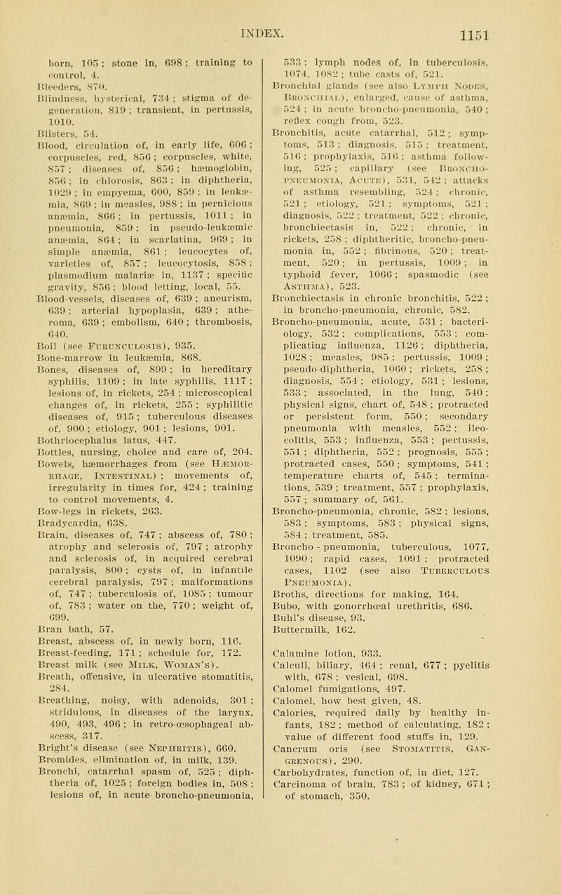 born, 105; stone in, 698; training to control, 4. Bleeders, 870. Blindness, hysterical, l^A ; stigma of de- generation, 81!) ; transient, in pertussis, 1010. Blisters, 54. Blood, circulation of, in early life, fiOfl ; corpuscles, red, 85G ; corpuscles, white, 857 ; diseases of, 856; hiemoglobin, 856 ; in chlorosis, 863 ; in diphtheria, 1020; in empyema, 600, 859; in leukae- mia, SO!); in measles, 988 ; in pernicious anipmia, 866; in pertussis, 1011; in pneumonia, 859; in pseudo-leukicmic ana?mia, 864 ; in scarlatina, 969; in simple ansemia, 861 ; leucocytes of, varieties of, 857 ; leucocytosis, 858 ; Plasmodium malarias in, 1137 ; speeitic gravity, 856 ; blood letting, local, 55. Blood-vessels, diseases of, 639 ; aneurism, 639; arterial hypoplasia, 639; athe- roma, 639 ; embolism, 640 ; thrombosis, 640. Boil (see Pueunculosis), 935. Bone-marrow in leukEemia, 868. Bones, diseases of, 899 ; in hereditary syphilis, 1109; in late syphilis, 1117: lesions of, in rickets, 254 ; microscopical changes of, in rickets, 255 ; syphilitic diseases of. 915; tuberculous diseases of, 900 ; etiology, 901 ; lesions, 901. Bothriocephalus latus, 447. Bottles, nursing, choice and care of, 204. Bowels, haemorrhages from (see H^mor- EHAGE, Intestinal) ; movements of, irregularity in times for, 424 ; training to control movements, 4. Bow-legs in rickets, 263. Bradycardia, 638. Brain, diseases of, 747 ; abscess of, 780 ; atrophy and sclerosis of, 797 ; atrophy and sclerosis of, in acquired cereb'^al paralysis, 800; cysts of, in infantile cerebral paralysis, 797; malformations of, 747 ; tuberculosis of, 1085 ; tumour of, 783 ; water on the, 770 ; weight of, 699. Bran bath, 57. Breast, abscess of. in newly born, 116. Breast-feeding, 171 ; schedule for, 172. Breast milk (see Milk, Woman's). Breath, offensive, in ulcerative stomatitis, 284. Breathing, noisy, with adenoids, 301 ; stridulous, in diseases of the larynx, 490, 493, 496; in retro-oesophageal ab- scess, 317. Bright's disease (see Nephritis), 660. Bromides, elimination of, in milk, 139. Bronchi, catarrhal spasm of, 525 ; diph- theria of, 1025 ; foreign liodies in, 508 ; lesions of, in acute broncho-pneumonia. 533; lymph nodes of, in tuberculosis, 3074, 1082; tube casts of, 521. Bronchial glands (see also Lymph Nodes, Bronchial), enlarged, cause of asthma, 524 ; in acute bronclio-pneumonia, 540 ; reflex cough from, 523. Bronchitis, acute catarrhal, 512; symp- toms, 513; diagnosis, 515; treatment, 516; prophylaxis, 516; asthma follow- ing, 525 ; capillary (see liuoNcim- T'NEUMONiA, AciiTE), 531, 542; attacks of asthma resembling, 524 ; chronic, 521 ; etiology, 521 ; symptoms, 521 ; diagnosis, 522 ; treatment, 522 ; chronic, bronchiectasis in, 522 ; clironic, in rickets, 258 ; diphtheritic, broncho-pneu- monia in, 552 ; fibrinous, 520; treat- ment, 520; in pertussis, 1009; in typhoid fever, 1066; spasmodic (see Asth:\ia), 523. Bronchiectasis in chronic bronchitis, 522 ; in broncho-pneumonia, chronic, 582. Broncho-pneumonia, acute, 531 ; bacteri- ology, 532 ; complications, 553 ; com- plicating influenza, 1126; diphtheria, 1028 ; measles, 985 ; pertussis, 1009 ; pseudo-diphtheria, 1060 ; rickets, 258 ; diagnosis, 554 ; etiology, 531; lesions, 533 ; associated, in the lung, 540; physical signs, chart of, 548 ; protracted or persistent form, 550; secondary pneumonia with measles, 552; ileo- colitis, 553 ; influenza, 553 ; pertussis, 551 ; diplitheria, 552 ; prognosis, 555 ; protracted cases, 550 ; symptoms, 541 ; temperature charts of, 545; termina- tions, 539 ; treatment, 557 ; prophylaxis, 557 ; summary of, 561. Broncho-pneumonia, chronic, 582 ; lesions, 583 ; symptoms, 583 ; physical signs, 584 ; treatment, 585. Bronclio - pneumonia, tuberculous, 1077, 1090; rapid cases, 1091 ; protracted cases, 1102 (see also Tuberculous Pneumonia). Broths, directions for making, 164. Bubo, with gonorrhceal urethritis, 686. Buhl's disease, 93. Buttermilk, 162. Calamine lotion, 933. Calculi, biliary, 464 ; renal, 677 ; pyelitis with, 678 ; vesical, 698. Calomel fumigations, 497. Calomel, how best given, 48. Calories, required daily by healthy in- fants, 182 ; method of calculating, 182 ; value of different food stuffs in, 129. Cancrum oris (see Stomatitis, Gan- grenous), 290. Carbohydrates, function of, in diet, 127. Carcinoma of brain, 783 ; of kidney, 671 ; of stomach, 350.