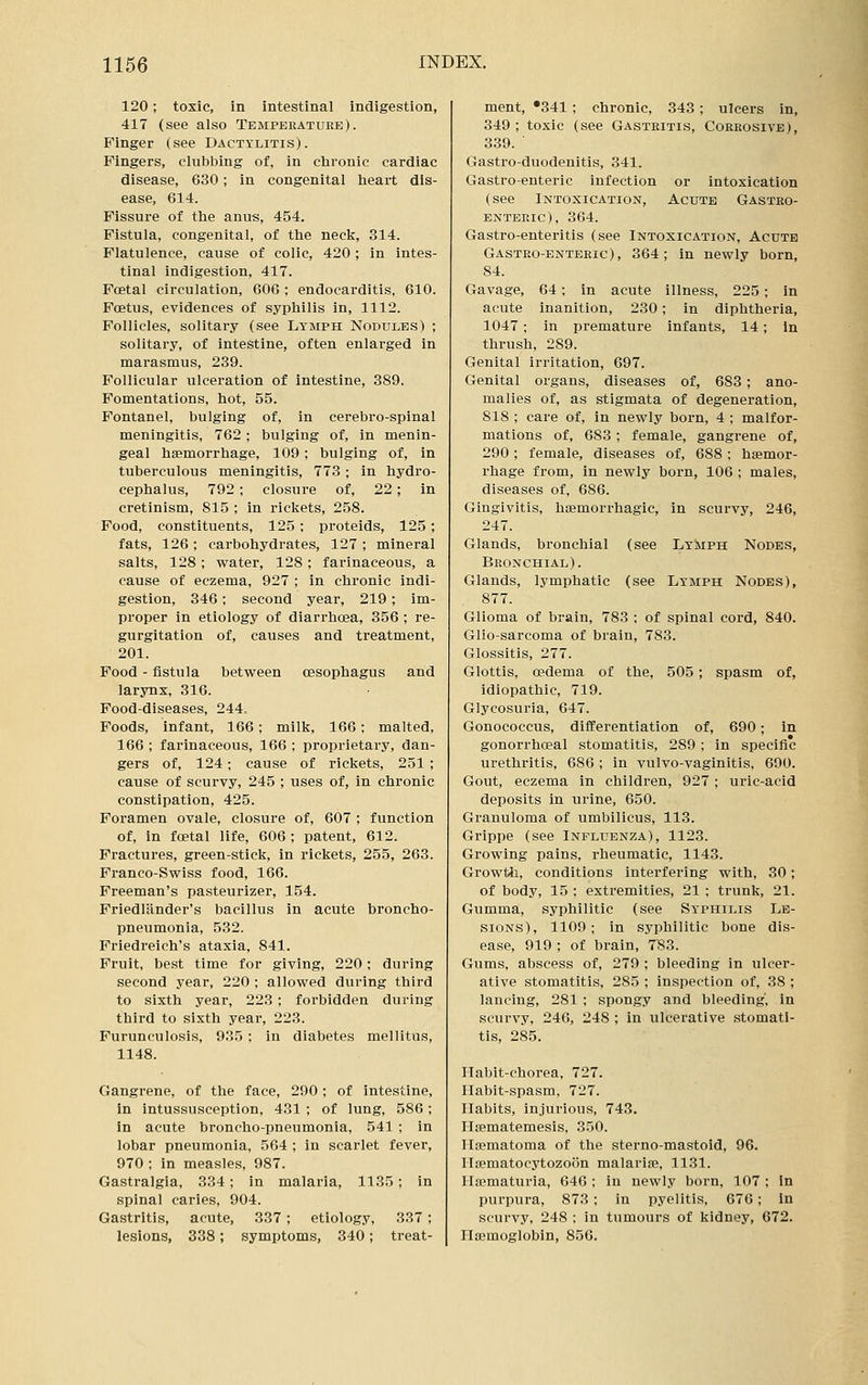 120; toxic, in intestinal indigestion, 417 (see also Temperature). Finger (see Dactylitis). Fingers, clubbing of, in chronic cardiac disease, 630; in congenital heart dis- ease, 614. Fissure of the anu-s, 454. Fistula, congenital, of the neck, 314. Flatulence, cause of colic, 420 ; in intes- tinal indigestion, 417. Foetal circulation, 606 ; endocarditis, 610. Foetus, evidences of syphilis in, 1112. Follicles, solitary (see Lymph Nodules) ; solitary, of intestine, often enlarged in marasmus, 239. Follicular ulceration of intestine, 389. Fomentations, hot, 55. Fontanel, bulging of, in cerebro-spinal meningitis, 762; bulging of, in menin- geal hsemorrhage, 109; bulging of, in tuberculous meningitis, 773 ; in hydro- cephalus, 792 ; closure of, 22; in cretinism, 815 ; in rickets, 258. Food, constituents, 125; proteids, 125; fats, 126; carbohydrates, 127; mineral salts, 128; water, 128; farinaceous, a cause of eczema, 927 ; in chronic indi- gestion, 346; second year, 219; im- proper in etiology of diarrhoea, 356 ; re- gurgitation of, causes and treatment, 201. Food - fistula between oesophagus and larynx, 316. Food-diseases, 244. Foods, infant, 166; milk, 166; malted, 166 ; farinaceous, 166 ; proprietary, dan- gers of, 124; cause of rickets, 251 ; cause of scurvy, 245 ; uses of, in chronic constipation, 425. Foramen ovale, closure of, 607 ; function of, in foetal life, 606 ; patent, 612. Fractures, green-stick, in rickets, 255, 263. Franco-Swiss food, 166. Freeman's pasteurizer, 154. Friedlander's bacillus in acute broncho- pneumonia, 532. Friedreich's ataxia, 841. Fruit, best time for giving, 220; during second year, 220 ; allowed during third to sixth year, 223; forbidden during third to sixth year, 223. Furunculosis, 935 ; in diabetes mellitus, 1148. Gangrene, of the face, 290 ; of intestine, in intussusception, 431 ; of lung, 586; in acute broncho-pneumonia, 541 ; in lobar pneumonia, 564 ; in scarlet fever, 970 ; in measles, 987. Gastralgia, 334; in malaria, 1135; in spinal caries, 904. Gastritis, acute, 337; etiology, 337 ; lesions, 338; symptoms, 340; treat- ment, •341 ; chronic, 343; ulcers in, 349 ; toxic (see Gastritis, Corrosive), 339. ' Gastro-duodenitis, 341. Gastroenteric infection or intoxication (see Intoxication, Acute Gastro- entep.ic), 364. Gastro-enteritis (see Intoxication, Acute Gastro-enteric), 364; in newly born, 84. Gavage, 64; in acute illness, 225; in acute inanition, 230; in diphtheria, 1047 ; in premature infants, 14; in thrush, 289. Genital irritation, 697. Genital organs, diseases of, 683 ; ano- malies of, as stigmata of degeneration, 818 ; care of, in newly born, 4 ; malfor- mations of, 683; female, gangrene of, 290 ; female, diseases of, 688 ; haemor- rhage from, in newly born, 106 ; males, diseases of, 686. Gingivitis, hsemorrhagic, in scurvy, 246, 247. Glands, bronchial (see Lymph Nodes, Bronchial). Glands, lymphatic (see Lymph Nodes), 877. Glioma of brain, 783 : of spinal cord, 840. Glio-sarcoma of brain, 783. Glossitis, 277. Glottis, oedema of the, 505 ; spasm of, idiopathic, 719. Glycosuria, 647. Gonococcus, differentiation of, 690; in gonorrhoeal stomatitis, 289 ; in specific urethritis, 686 ; in vulvo-vaginitis, 690. Gout, eczema in children, 927 ; uric-acid deposits in urine, 650. Granuloma of umbilicus, 113. Grippe (see Influenza), 1123. Growing pains, rheumatic, 1143. Growth, conditions interfering with, 30; of body, 15 ; extremities, 21 ; trunk, 21. Gumma, syphilitic (see Syphilis Le- sions), 1109; in syphilitic bone dis- ease, 919 ; of brain, 783. Gums, abscess of, 279 ; bleeding in ulcer- ative stomatitis, 285 ; inspection of, 38 ; lancing, 281 ; spongy and bleeding, in scurvy, 240, 248 ; in ulcerative stomati- tis, 285. riabit-chorea, 727. Habit-spasm, 727. Habits, injurious, 743. Hsematemesis, 350. Ilsematoma of the sterno-mastoid, 96. risematocytozoon malarice, 1131. IIa?maturia, 646 ; in newly born, 107 ; in purpura, 873 ; in pyelitis, 676; in scurvy, 248 : in tumours of kidney, 672. Haemoglobin, 856.